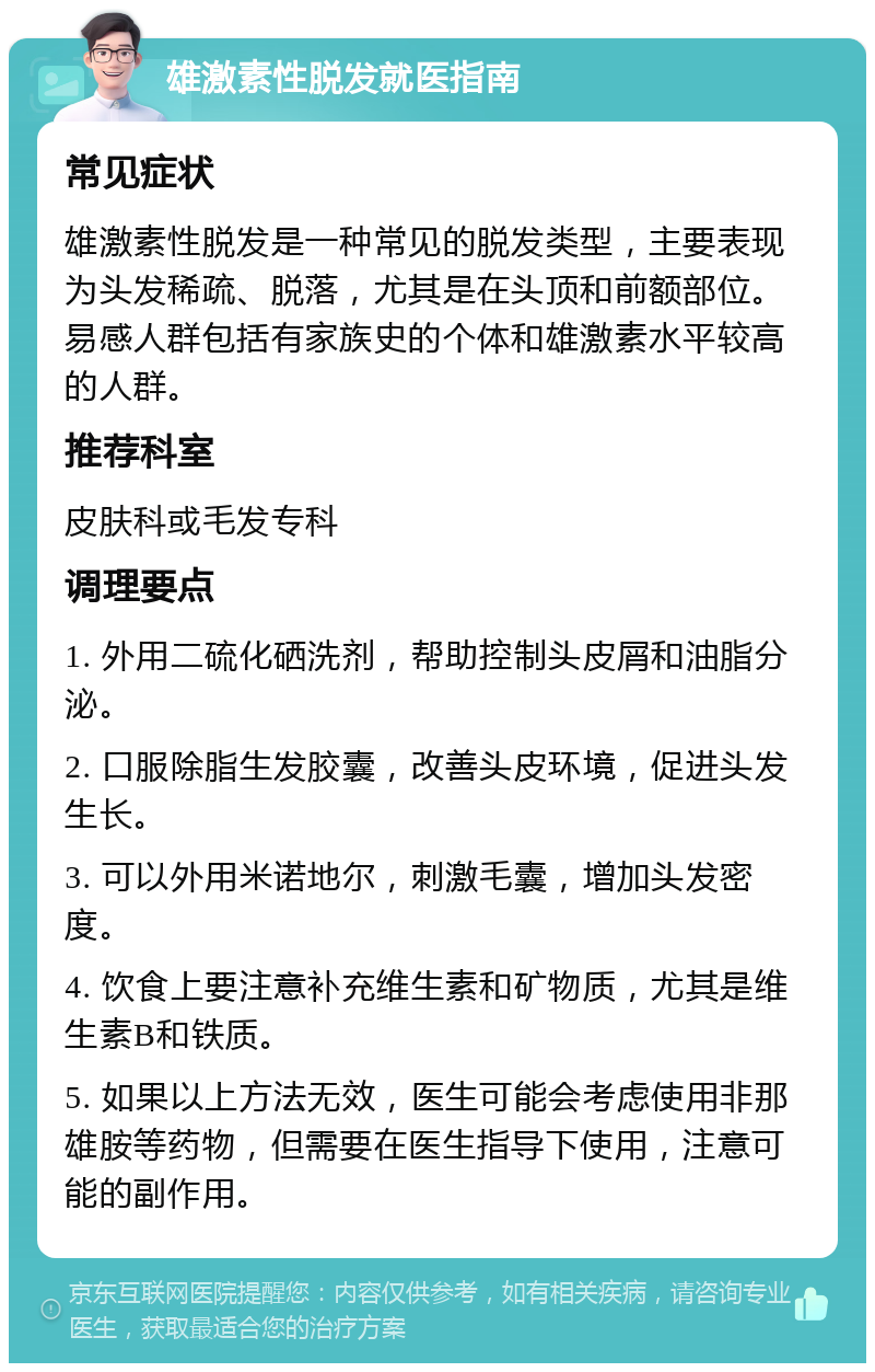 雄激素性脱发就医指南 常见症状 雄激素性脱发是一种常见的脱发类型，主要表现为头发稀疏、脱落，尤其是在头顶和前额部位。易感人群包括有家族史的个体和雄激素水平较高的人群。 推荐科室 皮肤科或毛发专科 调理要点 1. 外用二硫化硒洗剂，帮助控制头皮屑和油脂分泌。 2. 口服除脂生发胶囊，改善头皮环境，促进头发生长。 3. 可以外用米诺地尔，刺激毛囊，增加头发密度。 4. 饮食上要注意补充维生素和矿物质，尤其是维生素B和铁质。 5. 如果以上方法无效，医生可能会考虑使用非那雄胺等药物，但需要在医生指导下使用，注意可能的副作用。