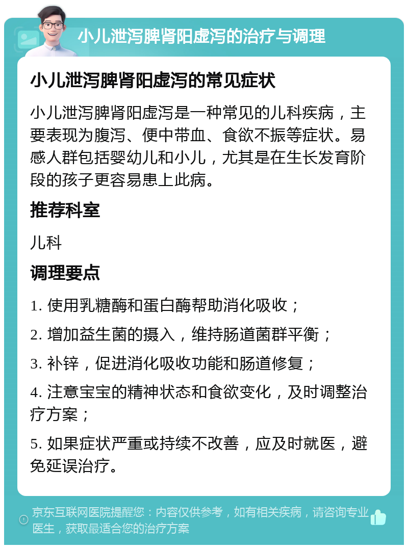 小儿泄泻脾肾阳虚泻的治疗与调理 小儿泄泻脾肾阳虚泻的常见症状 小儿泄泻脾肾阳虚泻是一种常见的儿科疾病，主要表现为腹泻、便中带血、食欲不振等症状。易感人群包括婴幼儿和小儿，尤其是在生长发育阶段的孩子更容易患上此病。 推荐科室 儿科 调理要点 1. 使用乳糖酶和蛋白酶帮助消化吸收； 2. 增加益生菌的摄入，维持肠道菌群平衡； 3. 补锌，促进消化吸收功能和肠道修复； 4. 注意宝宝的精神状态和食欲变化，及时调整治疗方案； 5. 如果症状严重或持续不改善，应及时就医，避免延误治疗。