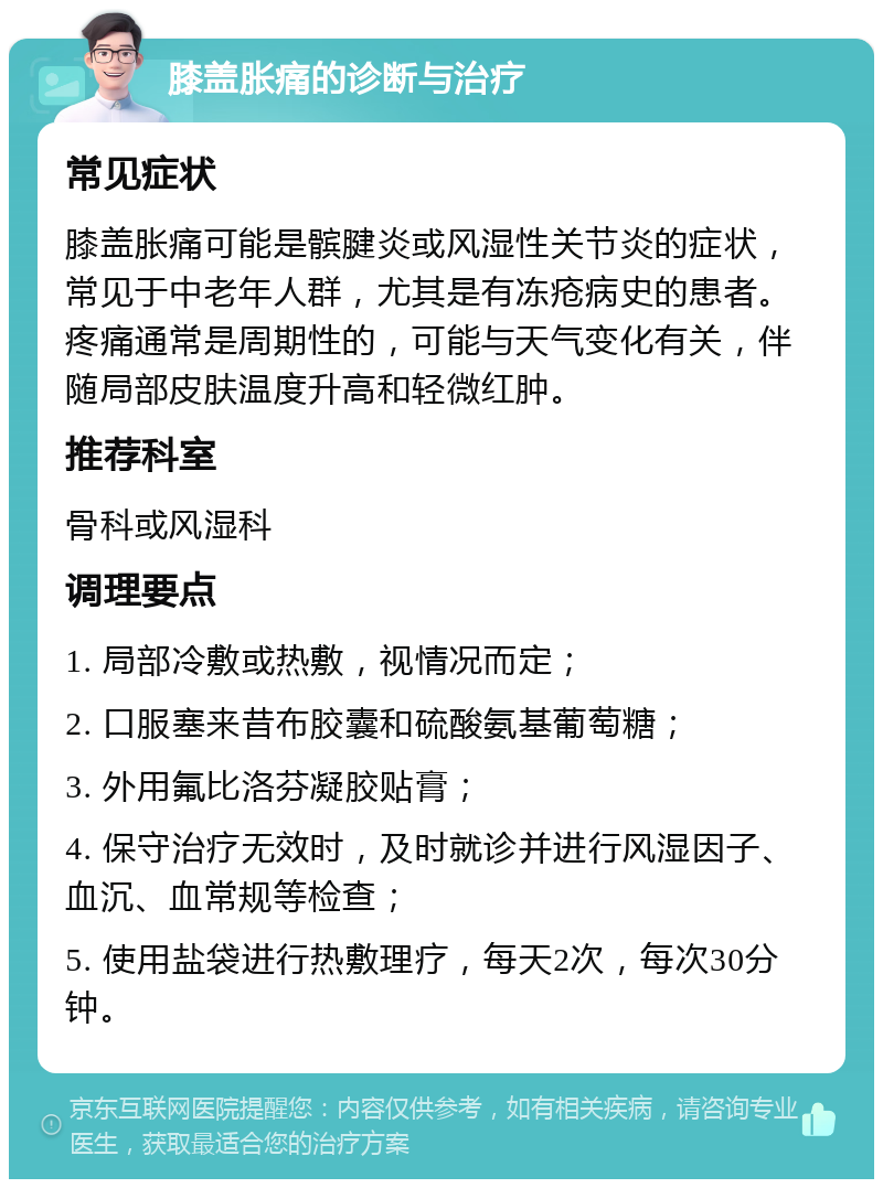 膝盖胀痛的诊断与治疗 常见症状 膝盖胀痛可能是髌腱炎或风湿性关节炎的症状，常见于中老年人群，尤其是有冻疮病史的患者。疼痛通常是周期性的，可能与天气变化有关，伴随局部皮肤温度升高和轻微红肿。 推荐科室 骨科或风湿科 调理要点 1. 局部冷敷或热敷，视情况而定； 2. 口服塞来昔布胶囊和硫酸氨基葡萄糖； 3. 外用氟比洛芬凝胶贴膏； 4. 保守治疗无效时，及时就诊并进行风湿因子、血沉、血常规等检查； 5. 使用盐袋进行热敷理疗，每天2次，每次30分钟。