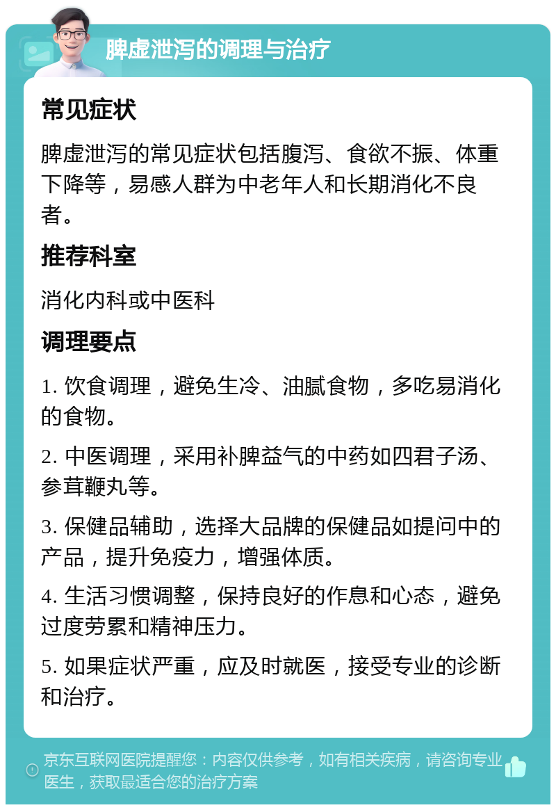 脾虚泄泻的调理与治疗 常见症状 脾虚泄泻的常见症状包括腹泻、食欲不振、体重下降等，易感人群为中老年人和长期消化不良者。 推荐科室 消化内科或中医科 调理要点 1. 饮食调理，避免生冷、油腻食物，多吃易消化的食物。 2. 中医调理，采用补脾益气的中药如四君子汤、参茸鞭丸等。 3. 保健品辅助，选择大品牌的保健品如提问中的产品，提升免疫力，增强体质。 4. 生活习惯调整，保持良好的作息和心态，避免过度劳累和精神压力。 5. 如果症状严重，应及时就医，接受专业的诊断和治疗。