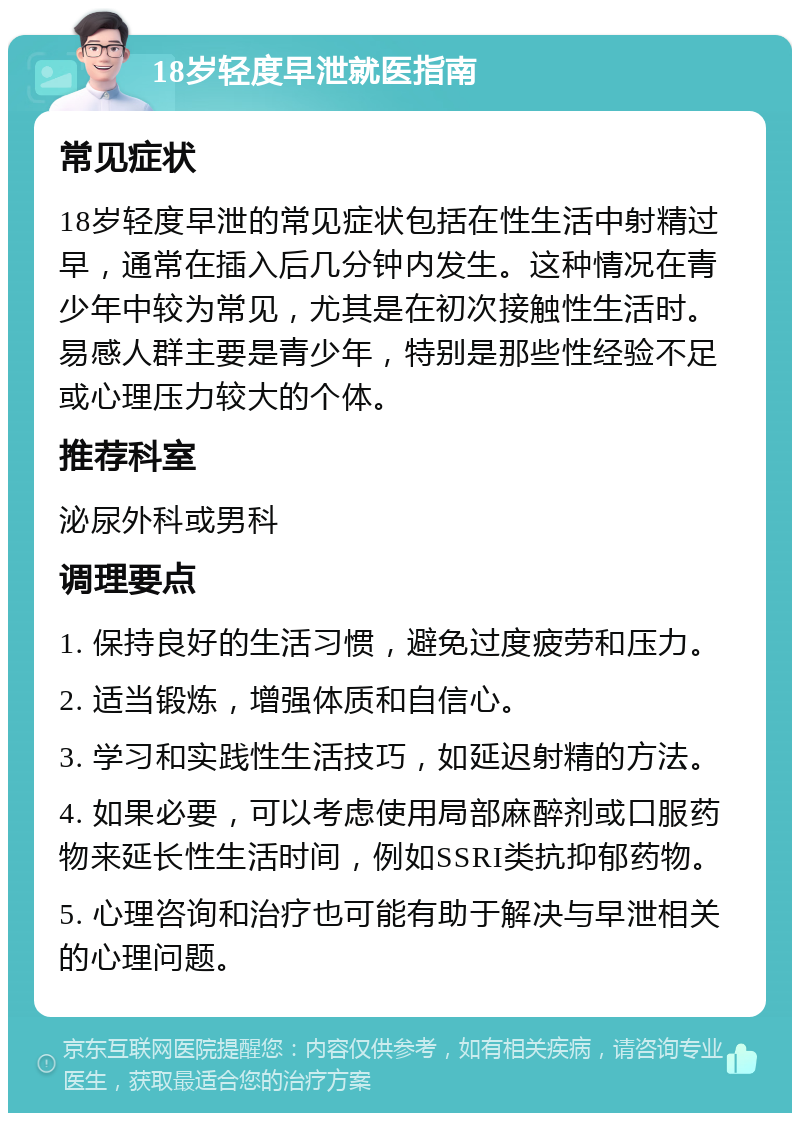 18岁轻度早泄就医指南 常见症状 18岁轻度早泄的常见症状包括在性生活中射精过早，通常在插入后几分钟内发生。这种情况在青少年中较为常见，尤其是在初次接触性生活时。易感人群主要是青少年，特别是那些性经验不足或心理压力较大的个体。 推荐科室 泌尿外科或男科 调理要点 1. 保持良好的生活习惯，避免过度疲劳和压力。 2. 适当锻炼，增强体质和自信心。 3. 学习和实践性生活技巧，如延迟射精的方法。 4. 如果必要，可以考虑使用局部麻醉剂或口服药物来延长性生活时间，例如SSRI类抗抑郁药物。 5. 心理咨询和治疗也可能有助于解决与早泄相关的心理问题。