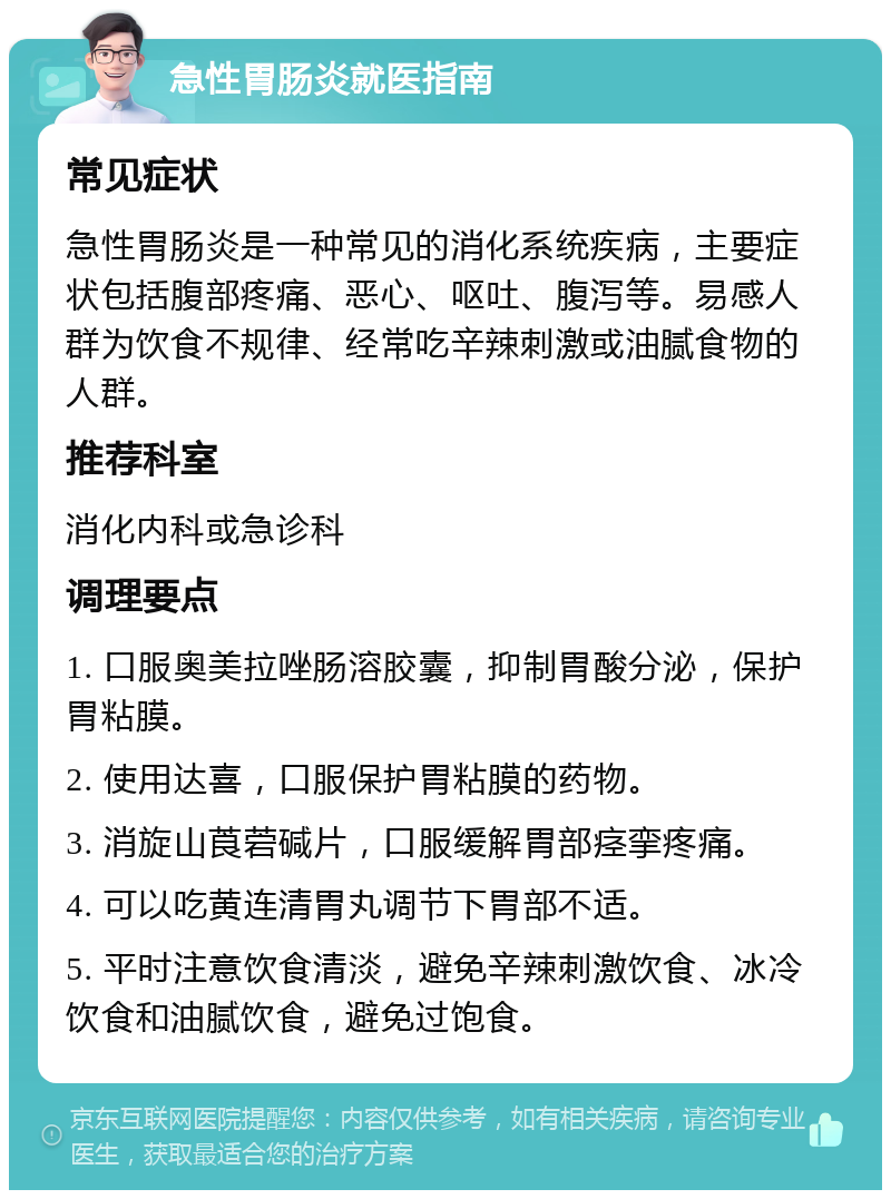 急性胃肠炎就医指南 常见症状 急性胃肠炎是一种常见的消化系统疾病，主要症状包括腹部疼痛、恶心、呕吐、腹泻等。易感人群为饮食不规律、经常吃辛辣刺激或油腻食物的人群。 推荐科室 消化内科或急诊科 调理要点 1. 口服奥美拉唑肠溶胶囊，抑制胃酸分泌，保护胃粘膜。 2. 使用达喜，口服保护胃粘膜的药物。 3. 消旋山莨菪碱片，口服缓解胃部痉挛疼痛。 4. 可以吃黄连清胃丸调节下胃部不适。 5. 平时注意饮食清淡，避免辛辣刺激饮食、冰冷饮食和油腻饮食，避免过饱食。