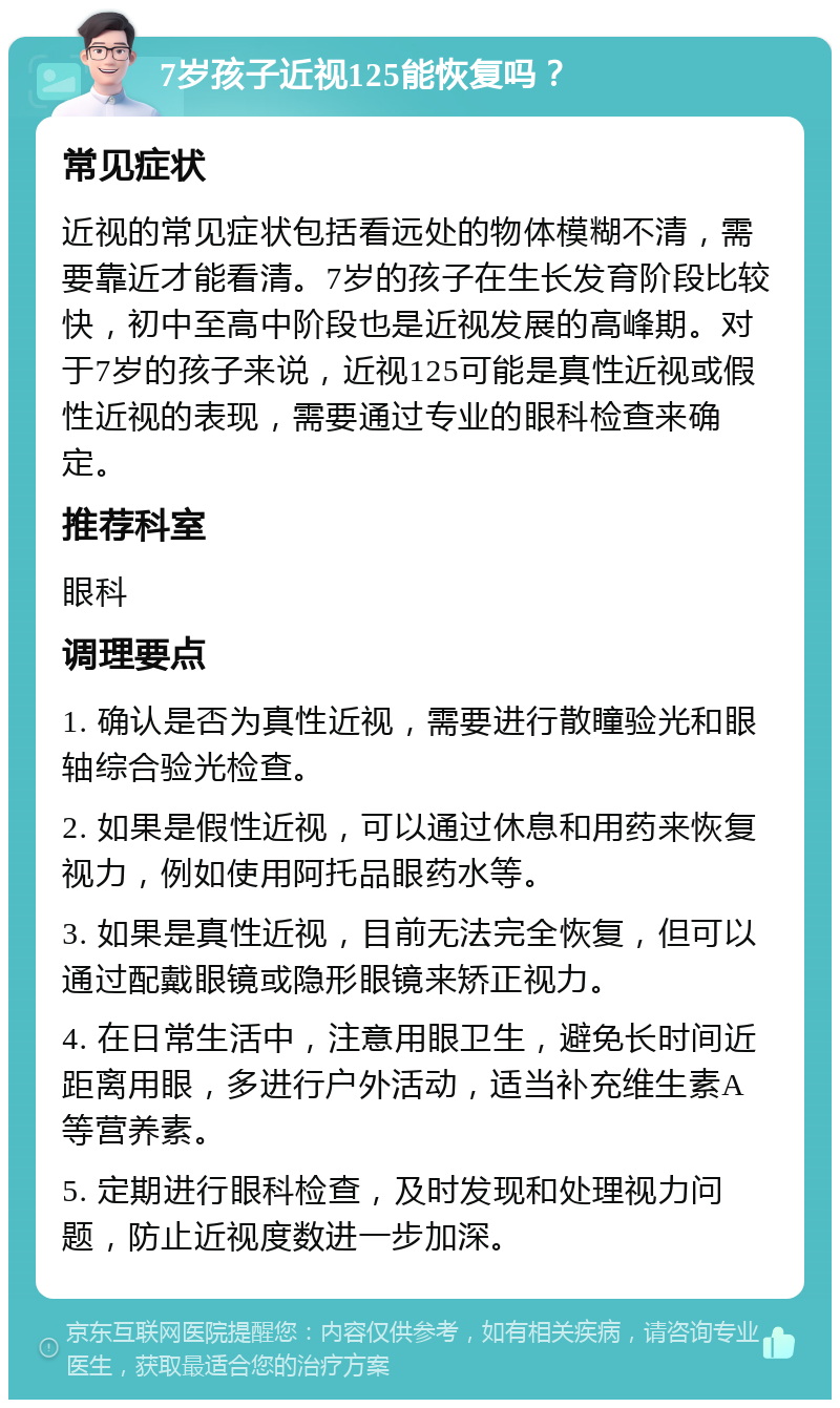 7岁孩子近视125能恢复吗？ 常见症状 近视的常见症状包括看远处的物体模糊不清，需要靠近才能看清。7岁的孩子在生长发育阶段比较快，初中至高中阶段也是近视发展的高峰期。对于7岁的孩子来说，近视125可能是真性近视或假性近视的表现，需要通过专业的眼科检查来确定。 推荐科室 眼科 调理要点 1. 确认是否为真性近视，需要进行散瞳验光和眼轴综合验光检查。 2. 如果是假性近视，可以通过休息和用药来恢复视力，例如使用阿托品眼药水等。 3. 如果是真性近视，目前无法完全恢复，但可以通过配戴眼镜或隐形眼镜来矫正视力。 4. 在日常生活中，注意用眼卫生，避免长时间近距离用眼，多进行户外活动，适当补充维生素A等营养素。 5. 定期进行眼科检查，及时发现和处理视力问题，防止近视度数进一步加深。