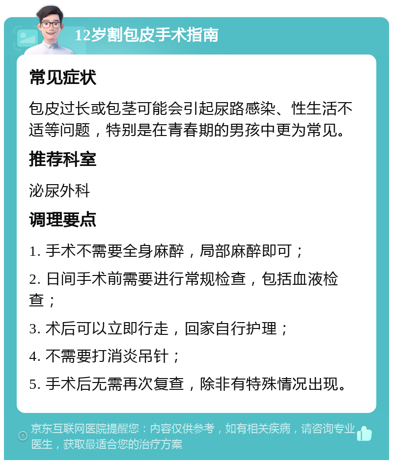 12岁割包皮手术指南 常见症状 包皮过长或包茎可能会引起尿路感染、性生活不适等问题，特别是在青春期的男孩中更为常见。 推荐科室 泌尿外科 调理要点 1. 手术不需要全身麻醉，局部麻醉即可； 2. 日间手术前需要进行常规检查，包括血液检查； 3. 术后可以立即行走，回家自行护理； 4. 不需要打消炎吊针； 5. 手术后无需再次复查，除非有特殊情况出现。