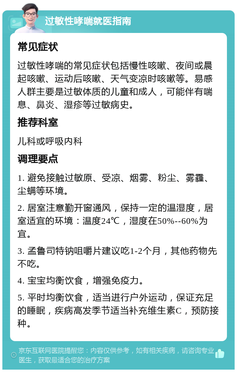 过敏性哮喘就医指南 常见症状 过敏性哮喘的常见症状包括慢性咳嗽、夜间或晨起咳嗽、运动后咳嗽、天气变凉时咳嗽等。易感人群主要是过敏体质的儿童和成人，可能伴有喘息、鼻炎、湿疹等过敏病史。 推荐科室 儿科或呼吸内科 调理要点 1. 避免接触过敏原、受凉、烟雾、粉尘、雾霾、尘螨等环境。 2. 居室注意勤开窗通风，保持一定的温湿度，居室适宜的环境：温度24℃，湿度在50%--60%为宜。 3. 孟鲁司特钠咀嚼片建议吃1-2个月，其他药物先不吃。 4. 宝宝均衡饮食，增强免疫力。 5. 平时均衡饮食，适当进行户外运动，保证充足的睡眠，疾病高发季节适当补充维生素C，预防接种。