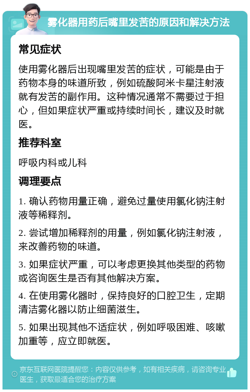 雾化器用药后嘴里发苦的原因和解决方法 常见症状 使用雾化器后出现嘴里发苦的症状，可能是由于药物本身的味道所致，例如硫酸阿米卡星注射液就有发苦的副作用。这种情况通常不需要过于担心，但如果症状严重或持续时间长，建议及时就医。 推荐科室 呼吸内科或儿科 调理要点 1. 确认药物用量正确，避免过量使用氯化钠注射液等稀释剂。 2. 尝试增加稀释剂的用量，例如氯化钠注射液，来改善药物的味道。 3. 如果症状严重，可以考虑更换其他类型的药物或咨询医生是否有其他解决方案。 4. 在使用雾化器时，保持良好的口腔卫生，定期清洁雾化器以防止细菌滋生。 5. 如果出现其他不适症状，例如呼吸困难、咳嗽加重等，应立即就医。