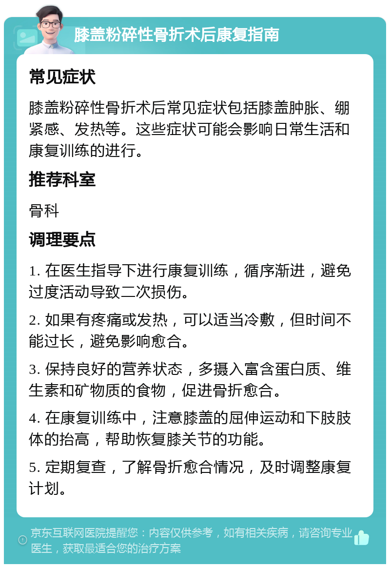 膝盖粉碎性骨折术后康复指南 常见症状 膝盖粉碎性骨折术后常见症状包括膝盖肿胀、绷紧感、发热等。这些症状可能会影响日常生活和康复训练的进行。 推荐科室 骨科 调理要点 1. 在医生指导下进行康复训练，循序渐进，避免过度活动导致二次损伤。 2. 如果有疼痛或发热，可以适当冷敷，但时间不能过长，避免影响愈合。 3. 保持良好的营养状态，多摄入富含蛋白质、维生素和矿物质的食物，促进骨折愈合。 4. 在康复训练中，注意膝盖的屈伸运动和下肢肢体的抬高，帮助恢复膝关节的功能。 5. 定期复查，了解骨折愈合情况，及时调整康复计划。