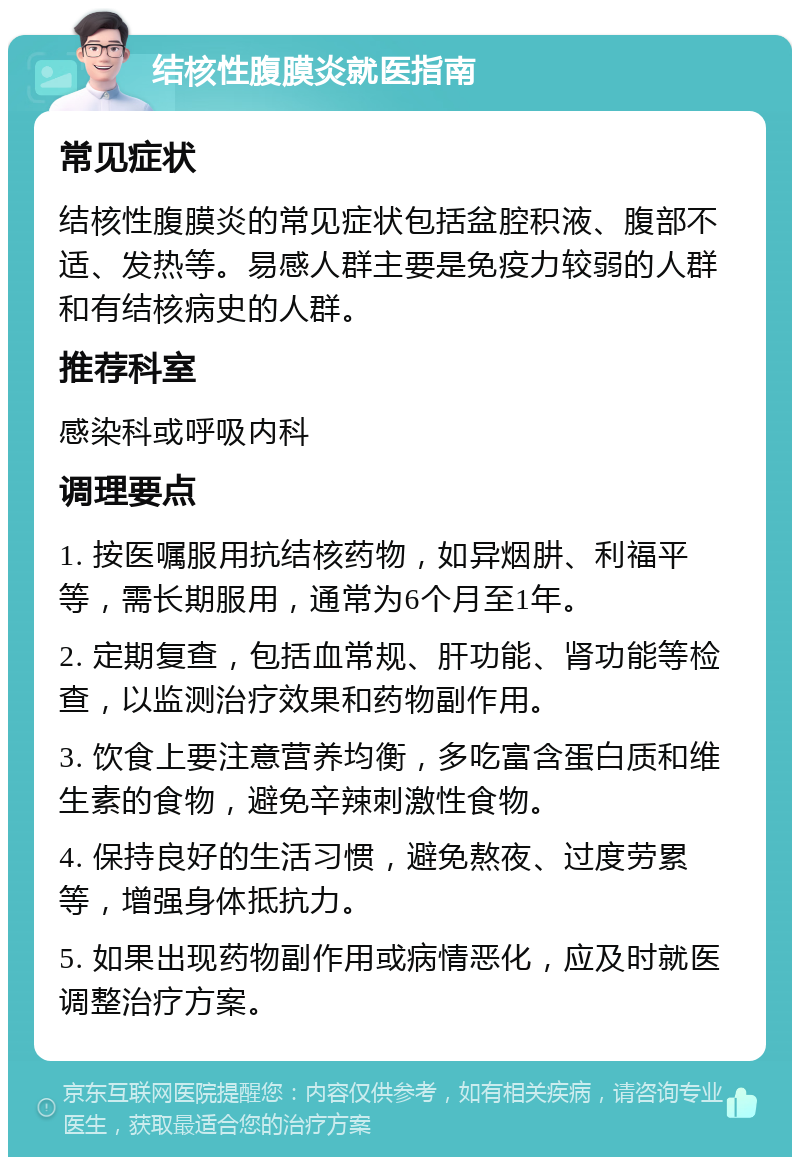 结核性腹膜炎就医指南 常见症状 结核性腹膜炎的常见症状包括盆腔积液、腹部不适、发热等。易感人群主要是免疫力较弱的人群和有结核病史的人群。 推荐科室 感染科或呼吸内科 调理要点 1. 按医嘱服用抗结核药物，如异烟肼、利福平等，需长期服用，通常为6个月至1年。 2. 定期复查，包括血常规、肝功能、肾功能等检查，以监测治疗效果和药物副作用。 3. 饮食上要注意营养均衡，多吃富含蛋白质和维生素的食物，避免辛辣刺激性食物。 4. 保持良好的生活习惯，避免熬夜、过度劳累等，增强身体抵抗力。 5. 如果出现药物副作用或病情恶化，应及时就医调整治疗方案。