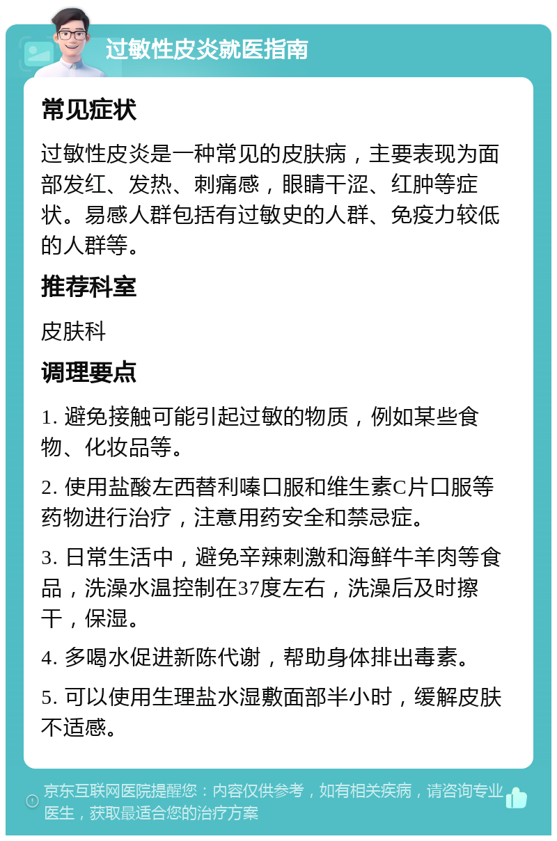 过敏性皮炎就医指南 常见症状 过敏性皮炎是一种常见的皮肤病，主要表现为面部发红、发热、刺痛感，眼睛干涩、红肿等症状。易感人群包括有过敏史的人群、免疫力较低的人群等。 推荐科室 皮肤科 调理要点 1. 避免接触可能引起过敏的物质，例如某些食物、化妆品等。 2. 使用盐酸左西替利嗪口服和维生素C片口服等药物进行治疗，注意用药安全和禁忌症。 3. 日常生活中，避免辛辣刺激和海鲜牛羊肉等食品，洗澡水温控制在37度左右，洗澡后及时擦干，保湿。 4. 多喝水促进新陈代谢，帮助身体排出毒素。 5. 可以使用生理盐水湿敷面部半小时，缓解皮肤不适感。