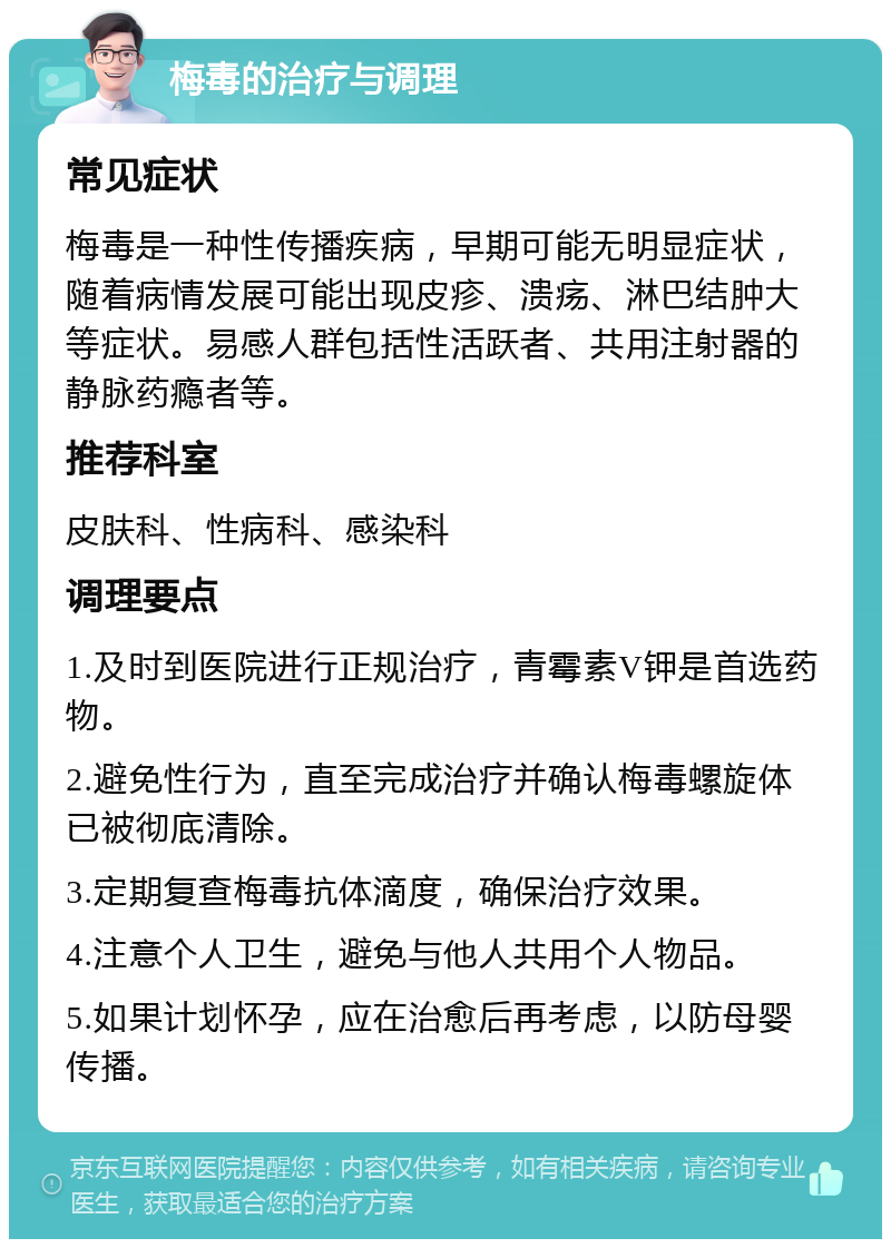 梅毒的治疗与调理 常见症状 梅毒是一种性传播疾病，早期可能无明显症状，随着病情发展可能出现皮疹、溃疡、淋巴结肿大等症状。易感人群包括性活跃者、共用注射器的静脉药瘾者等。 推荐科室 皮肤科、性病科、感染科 调理要点 1.及时到医院进行正规治疗，青霉素V钾是首选药物。 2.避免性行为，直至完成治疗并确认梅毒螺旋体已被彻底清除。 3.定期复查梅毒抗体滴度，确保治疗效果。 4.注意个人卫生，避免与他人共用个人物品。 5.如果计划怀孕，应在治愈后再考虑，以防母婴传播。