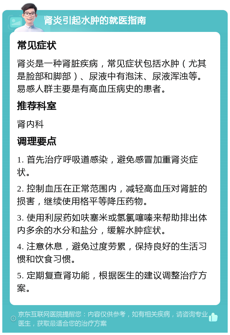 肾炎引起水肿的就医指南 常见症状 肾炎是一种肾脏疾病，常见症状包括水肿（尤其是脸部和脚部）、尿液中有泡沫、尿液浑浊等。易感人群主要是有高血压病史的患者。 推荐科室 肾内科 调理要点 1. 首先治疗呼吸道感染，避免感冒加重肾炎症状。 2. 控制血压在正常范围内，减轻高血压对肾脏的损害，继续使用格平等降压药物。 3. 使用利尿药如呋塞米或氢氯噻嗪来帮助排出体内多余的水分和盐分，缓解水肿症状。 4. 注意休息，避免过度劳累，保持良好的生活习惯和饮食习惯。 5. 定期复查肾功能，根据医生的建议调整治疗方案。