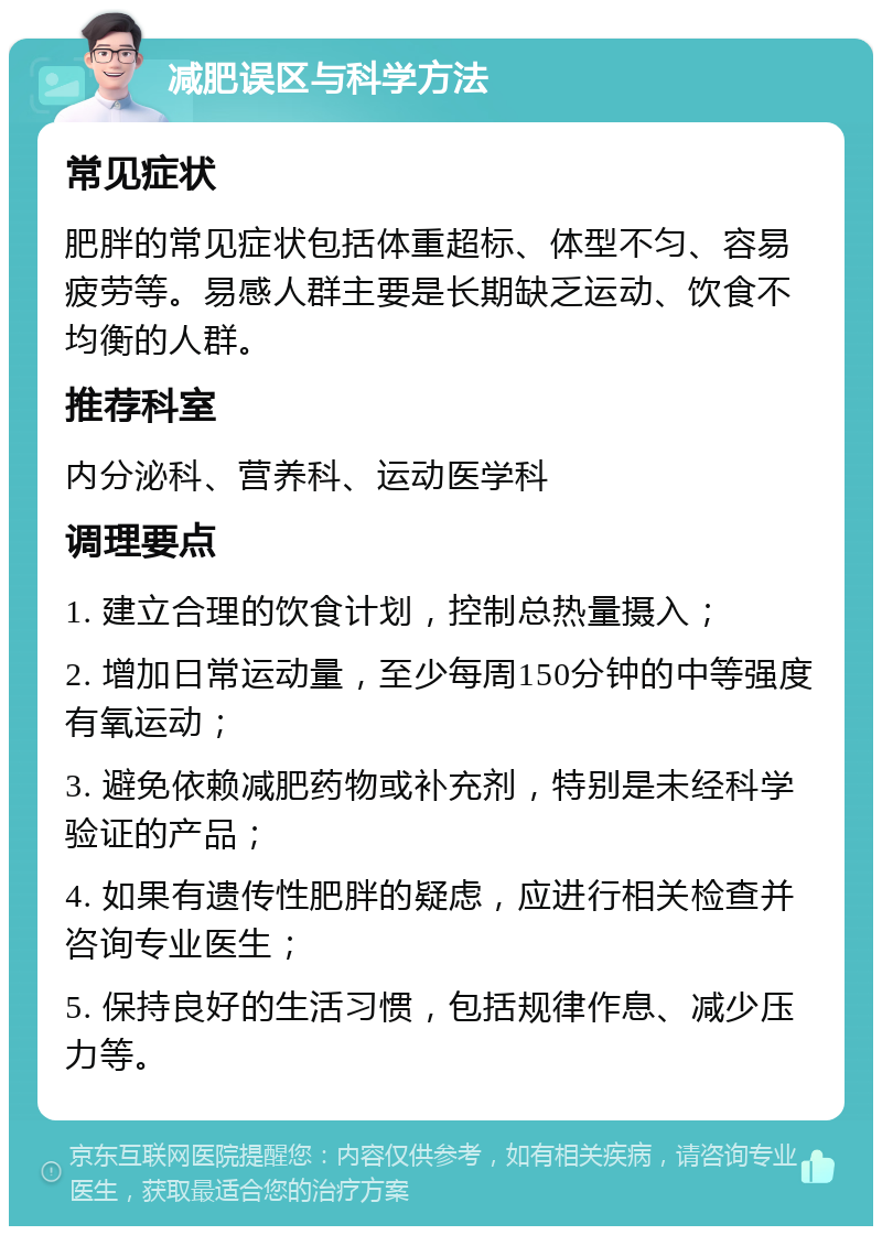 减肥误区与科学方法 常见症状 肥胖的常见症状包括体重超标、体型不匀、容易疲劳等。易感人群主要是长期缺乏运动、饮食不均衡的人群。 推荐科室 内分泌科、营养科、运动医学科 调理要点 1. 建立合理的饮食计划，控制总热量摄入； 2. 增加日常运动量，至少每周150分钟的中等强度有氧运动； 3. 避免依赖减肥药物或补充剂，特别是未经科学验证的产品； 4. 如果有遗传性肥胖的疑虑，应进行相关检查并咨询专业医生； 5. 保持良好的生活习惯，包括规律作息、减少压力等。