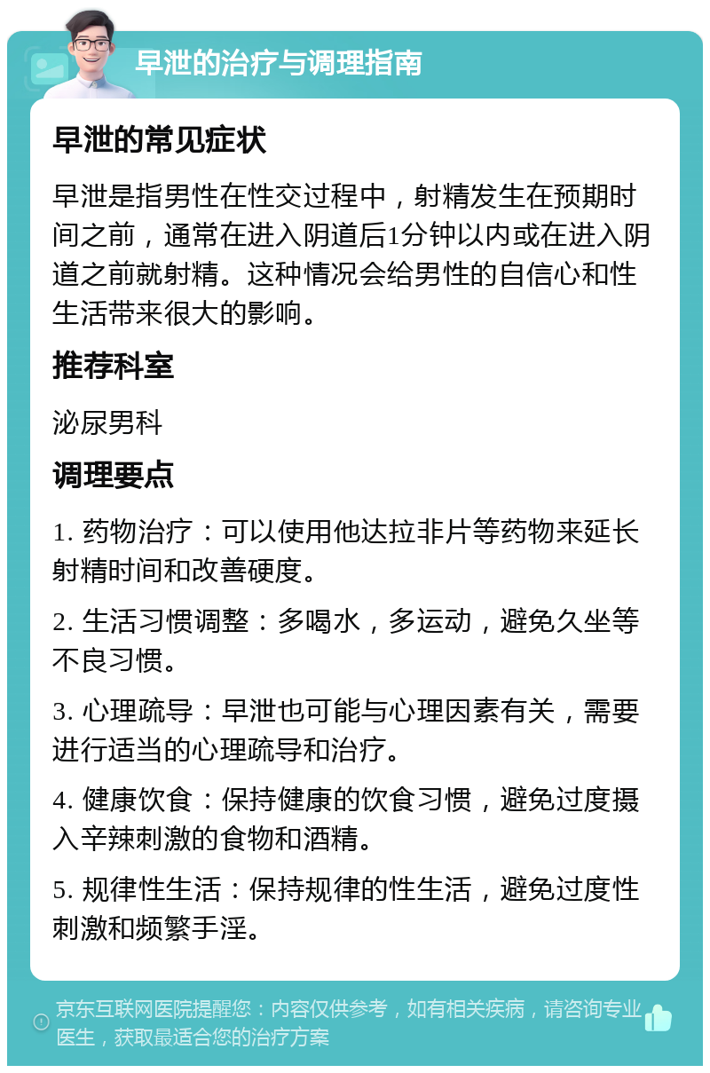 早泄的治疗与调理指南 早泄的常见症状 早泄是指男性在性交过程中，射精发生在预期时间之前，通常在进入阴道后1分钟以内或在进入阴道之前就射精。这种情况会给男性的自信心和性生活带来很大的影响。 推荐科室 泌尿男科 调理要点 1. 药物治疗：可以使用他达拉非片等药物来延长射精时间和改善硬度。 2. 生活习惯调整：多喝水，多运动，避免久坐等不良习惯。 3. 心理疏导：早泄也可能与心理因素有关，需要进行适当的心理疏导和治疗。 4. 健康饮食：保持健康的饮食习惯，避免过度摄入辛辣刺激的食物和酒精。 5. 规律性生活：保持规律的性生活，避免过度性刺激和频繁手淫。