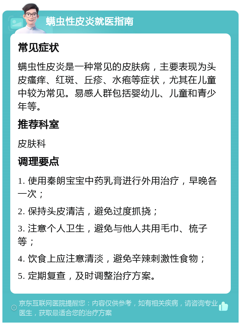 螨虫性皮炎就医指南 常见症状 螨虫性皮炎是一种常见的皮肤病，主要表现为头皮瘙痒、红斑、丘疹、水疱等症状，尤其在儿童中较为常见。易感人群包括婴幼儿、儿童和青少年等。 推荐科室 皮肤科 调理要点 1. 使用秦朗宝宝中药乳膏进行外用治疗，早晚各一次； 2. 保持头皮清洁，避免过度抓挠； 3. 注意个人卫生，避免与他人共用毛巾、梳子等； 4. 饮食上应注意清淡，避免辛辣刺激性食物； 5. 定期复查，及时调整治疗方案。