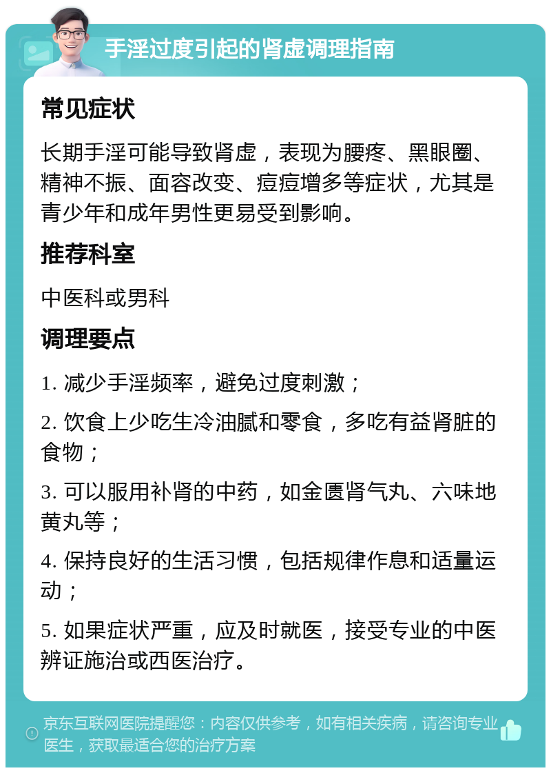 手淫过度引起的肾虚调理指南 常见症状 长期手淫可能导致肾虚，表现为腰疼、黑眼圈、精神不振、面容改变、痘痘增多等症状，尤其是青少年和成年男性更易受到影响。 推荐科室 中医科或男科 调理要点 1. 减少手淫频率，避免过度刺激； 2. 饮食上少吃生冷油腻和零食，多吃有益肾脏的食物； 3. 可以服用补肾的中药，如金匮肾气丸、六味地黄丸等； 4. 保持良好的生活习惯，包括规律作息和适量运动； 5. 如果症状严重，应及时就医，接受专业的中医辨证施治或西医治疗。