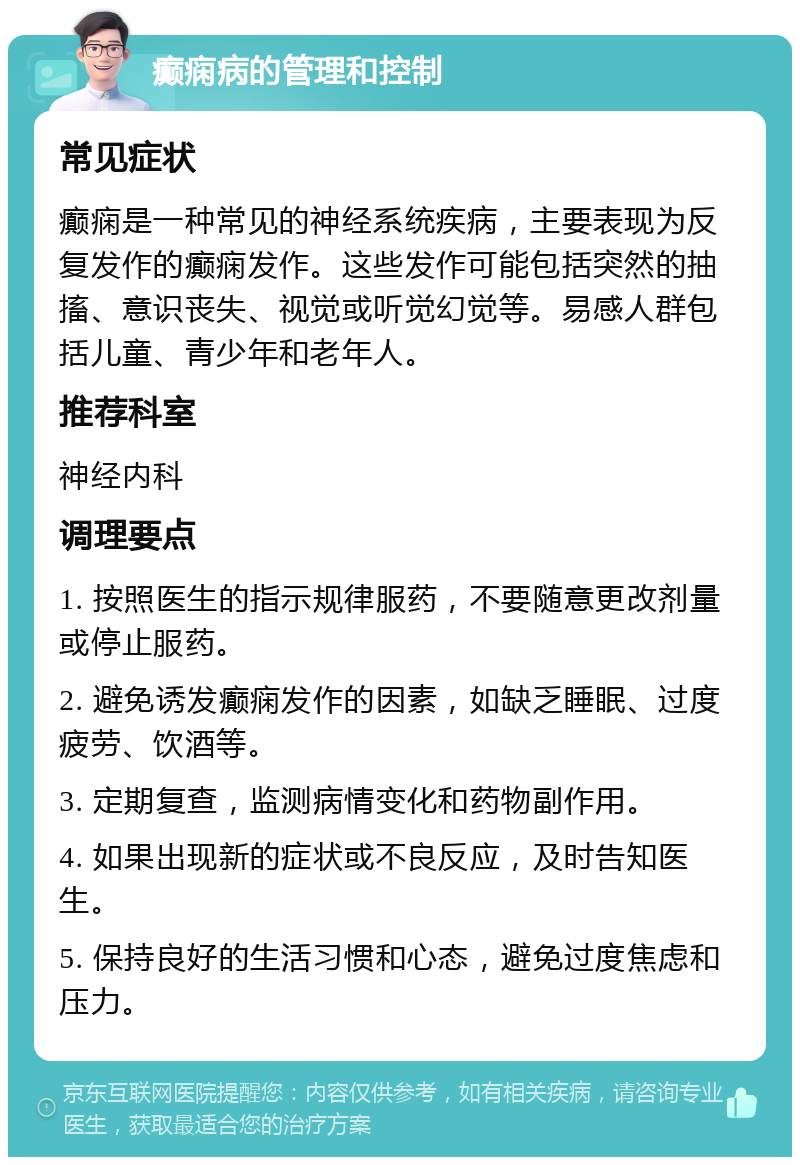 癫痫病的管理和控制 常见症状 癫痫是一种常见的神经系统疾病，主要表现为反复发作的癫痫发作。这些发作可能包括突然的抽搐、意识丧失、视觉或听觉幻觉等。易感人群包括儿童、青少年和老年人。 推荐科室 神经内科 调理要点 1. 按照医生的指示规律服药，不要随意更改剂量或停止服药。 2. 避免诱发癫痫发作的因素，如缺乏睡眠、过度疲劳、饮酒等。 3. 定期复查，监测病情变化和药物副作用。 4. 如果出现新的症状或不良反应，及时告知医生。 5. 保持良好的生活习惯和心态，避免过度焦虑和压力。