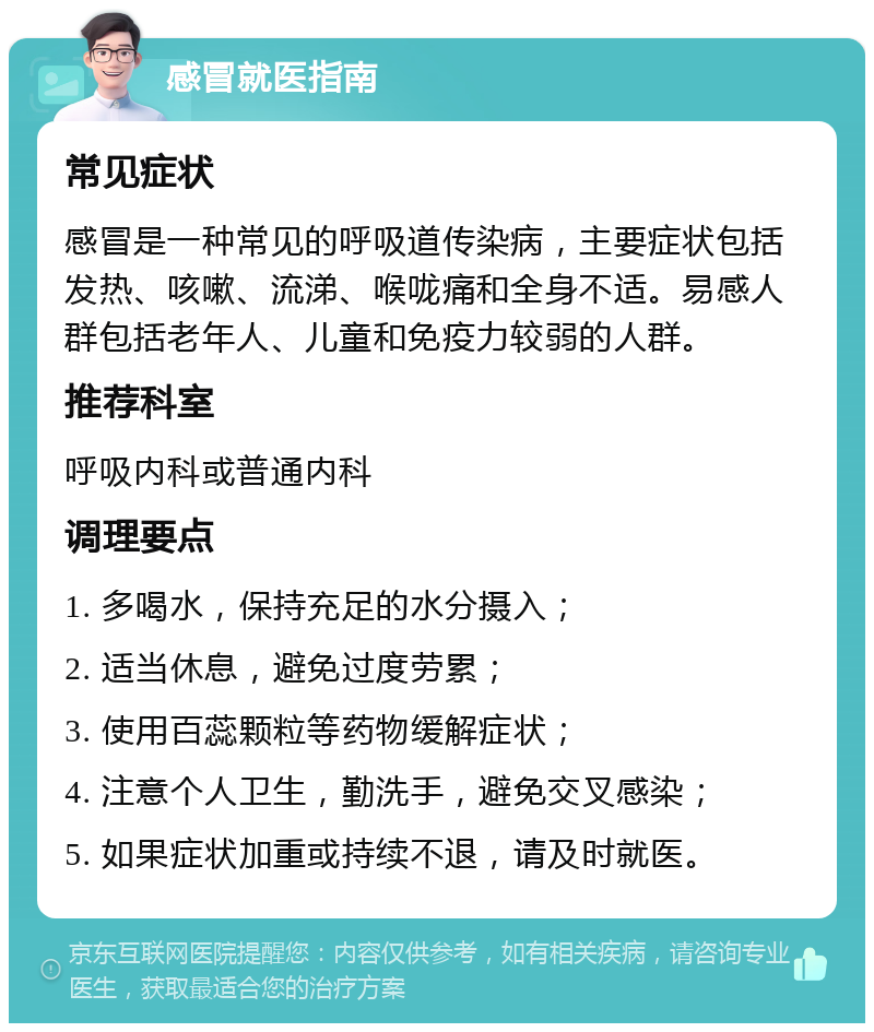 感冒就医指南 常见症状 感冒是一种常见的呼吸道传染病，主要症状包括发热、咳嗽、流涕、喉咙痛和全身不适。易感人群包括老年人、儿童和免疫力较弱的人群。 推荐科室 呼吸内科或普通内科 调理要点 1. 多喝水，保持充足的水分摄入； 2. 适当休息，避免过度劳累； 3. 使用百蕊颗粒等药物缓解症状； 4. 注意个人卫生，勤洗手，避免交叉感染； 5. 如果症状加重或持续不退，请及时就医。