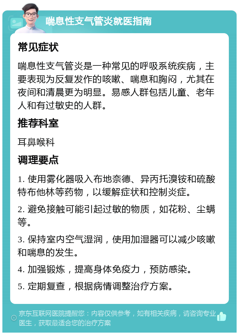 喘息性支气管炎就医指南 常见症状 喘息性支气管炎是一种常见的呼吸系统疾病，主要表现为反复发作的咳嗽、喘息和胸闷，尤其在夜间和清晨更为明显。易感人群包括儿童、老年人和有过敏史的人群。 推荐科室 耳鼻喉科 调理要点 1. 使用雾化器吸入布地奈德、异丙托溴铵和硫酸特布他林等药物，以缓解症状和控制炎症。 2. 避免接触可能引起过敏的物质，如花粉、尘螨等。 3. 保持室内空气湿润，使用加湿器可以减少咳嗽和喘息的发生。 4. 加强锻炼，提高身体免疫力，预防感染。 5. 定期复查，根据病情调整治疗方案。