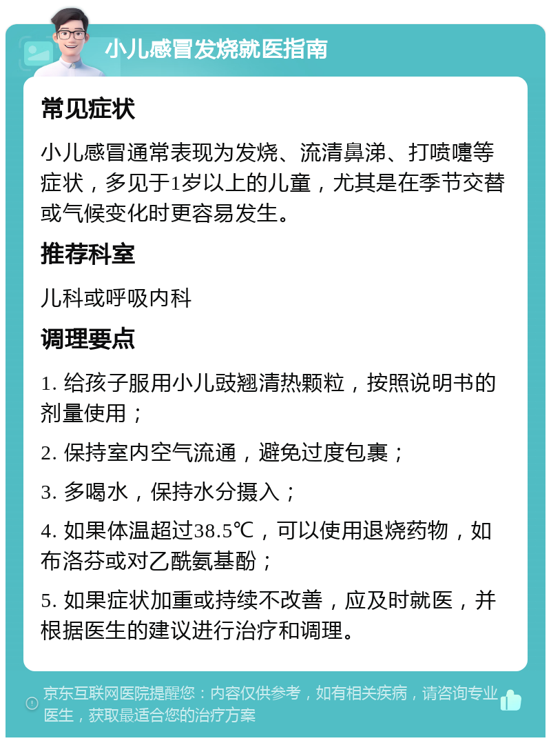 小儿感冒发烧就医指南 常见症状 小儿感冒通常表现为发烧、流清鼻涕、打喷嚏等症状，多见于1岁以上的儿童，尤其是在季节交替或气候变化时更容易发生。 推荐科室 儿科或呼吸内科 调理要点 1. 给孩子服用小儿豉翘清热颗粒，按照说明书的剂量使用； 2. 保持室内空气流通，避免过度包裹； 3. 多喝水，保持水分摄入； 4. 如果体温超过38.5℃，可以使用退烧药物，如布洛芬或对乙酰氨基酚； 5. 如果症状加重或持续不改善，应及时就医，并根据医生的建议进行治疗和调理。