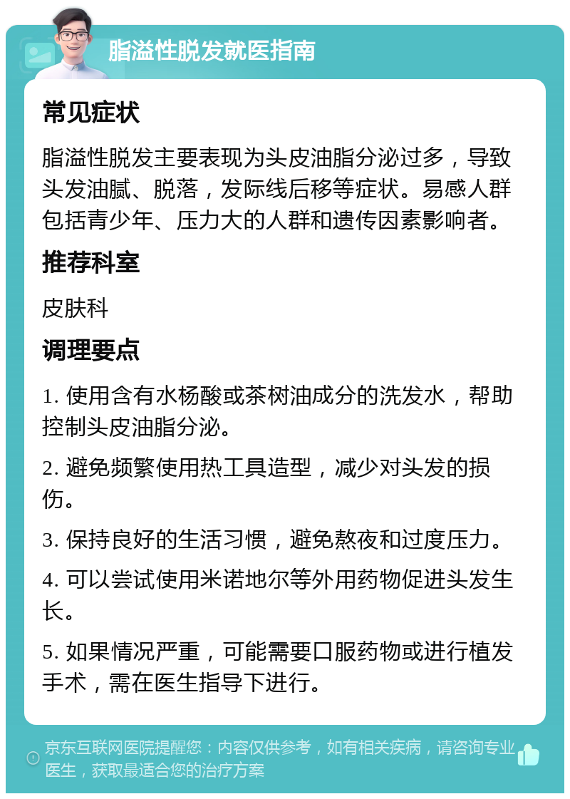 脂溢性脱发就医指南 常见症状 脂溢性脱发主要表现为头皮油脂分泌过多，导致头发油腻、脱落，发际线后移等症状。易感人群包括青少年、压力大的人群和遗传因素影响者。 推荐科室 皮肤科 调理要点 1. 使用含有水杨酸或茶树油成分的洗发水，帮助控制头皮油脂分泌。 2. 避免频繁使用热工具造型，减少对头发的损伤。 3. 保持良好的生活习惯，避免熬夜和过度压力。 4. 可以尝试使用米诺地尔等外用药物促进头发生长。 5. 如果情况严重，可能需要口服药物或进行植发手术，需在医生指导下进行。