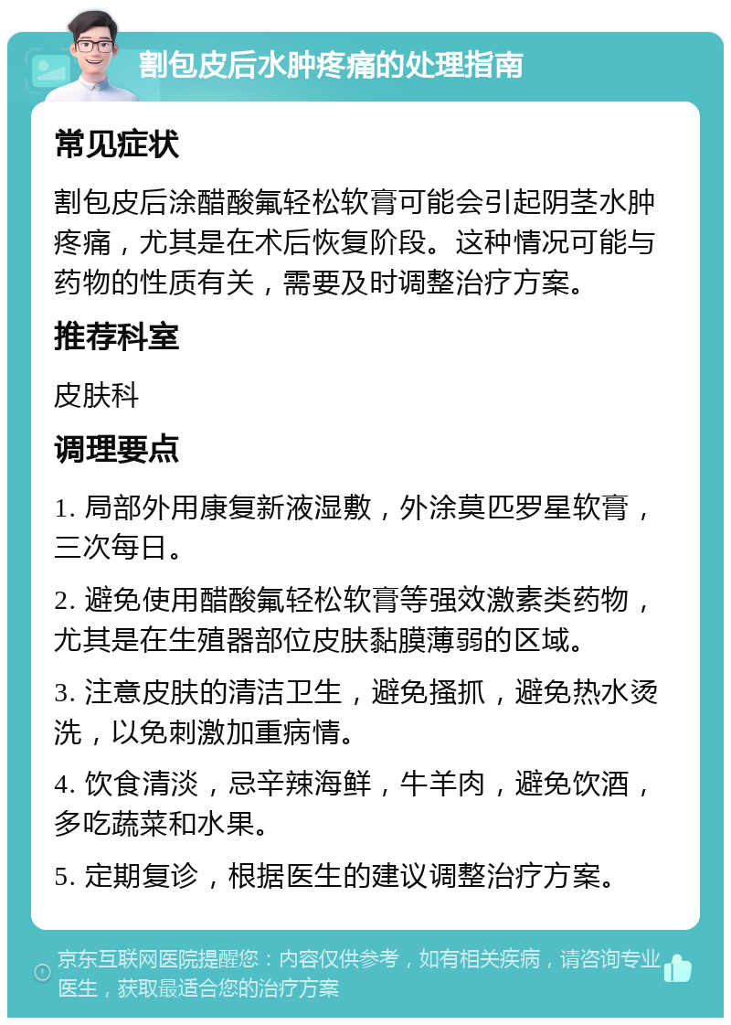 割包皮后水肿疼痛的处理指南 常见症状 割包皮后涂醋酸氟轻松软膏可能会引起阴茎水肿疼痛，尤其是在术后恢复阶段。这种情况可能与药物的性质有关，需要及时调整治疗方案。 推荐科室 皮肤科 调理要点 1. 局部外用康复新液湿敷，外涂莫匹罗星软膏，三次每日。 2. 避免使用醋酸氟轻松软膏等强效激素类药物，尤其是在生殖器部位皮肤黏膜薄弱的区域。 3. 注意皮肤的清洁卫生，避免搔抓，避免热水烫洗，以免刺激加重病情。 4. 饮食清淡，忌辛辣海鲜，牛羊肉，避免饮酒，多吃蔬菜和水果。 5. 定期复诊，根据医生的建议调整治疗方案。