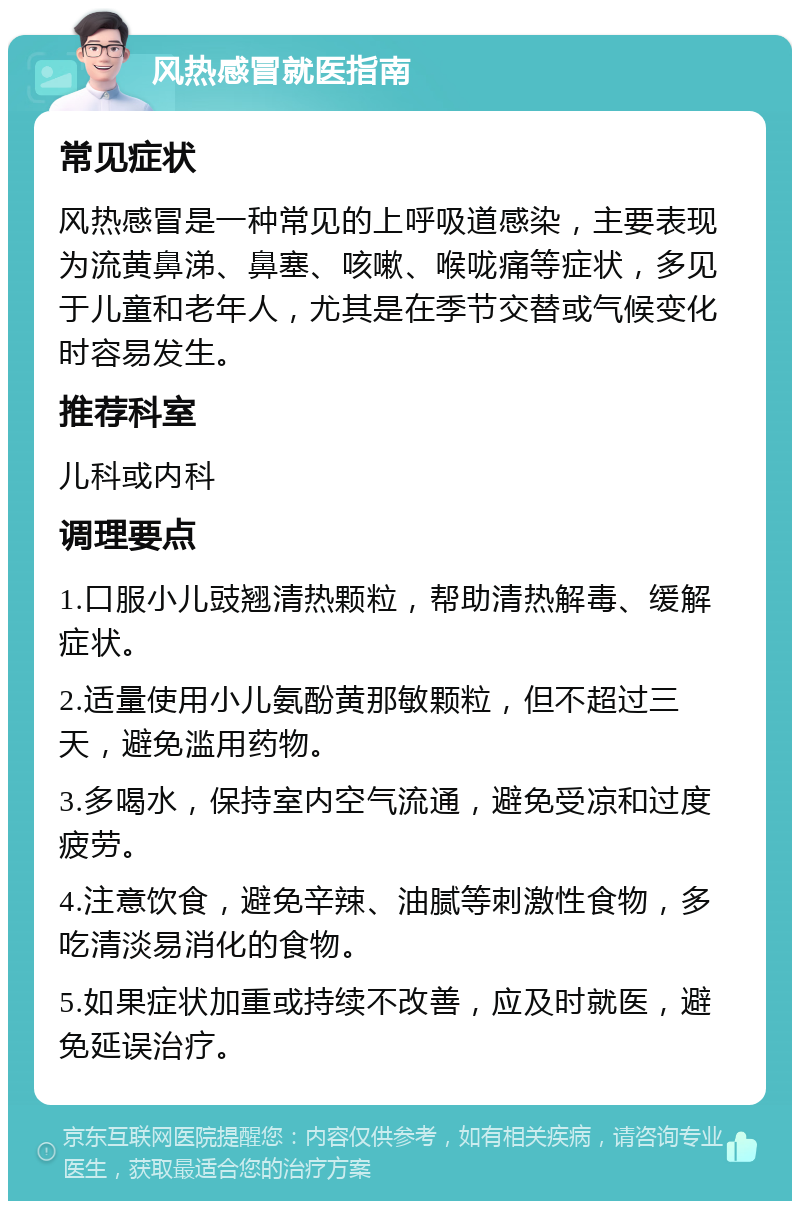 风热感冒就医指南 常见症状 风热感冒是一种常见的上呼吸道感染，主要表现为流黄鼻涕、鼻塞、咳嗽、喉咙痛等症状，多见于儿童和老年人，尤其是在季节交替或气候变化时容易发生。 推荐科室 儿科或内科 调理要点 1.口服小儿豉翘清热颗粒，帮助清热解毒、缓解症状。 2.适量使用小儿氨酚黄那敏颗粒，但不超过三天，避免滥用药物。 3.多喝水，保持室内空气流通，避免受凉和过度疲劳。 4.注意饮食，避免辛辣、油腻等刺激性食物，多吃清淡易消化的食物。 5.如果症状加重或持续不改善，应及时就医，避免延误治疗。