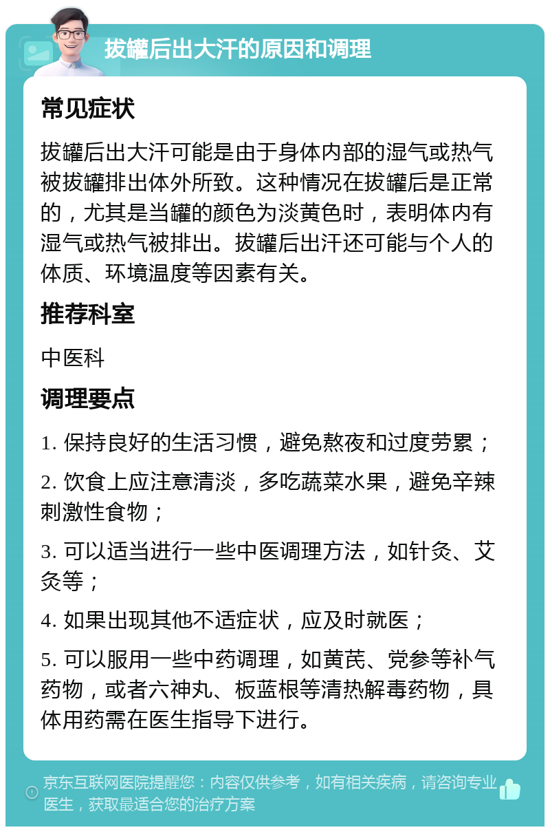 拔罐后出大汗的原因和调理 常见症状 拔罐后出大汗可能是由于身体内部的湿气或热气被拔罐排出体外所致。这种情况在拔罐后是正常的，尤其是当罐的颜色为淡黄色时，表明体内有湿气或热气被排出。拔罐后出汗还可能与个人的体质、环境温度等因素有关。 推荐科室 中医科 调理要点 1. 保持良好的生活习惯，避免熬夜和过度劳累； 2. 饮食上应注意清淡，多吃蔬菜水果，避免辛辣刺激性食物； 3. 可以适当进行一些中医调理方法，如针灸、艾灸等； 4. 如果出现其他不适症状，应及时就医； 5. 可以服用一些中药调理，如黄芪、党参等补气药物，或者六神丸、板蓝根等清热解毒药物，具体用药需在医生指导下进行。