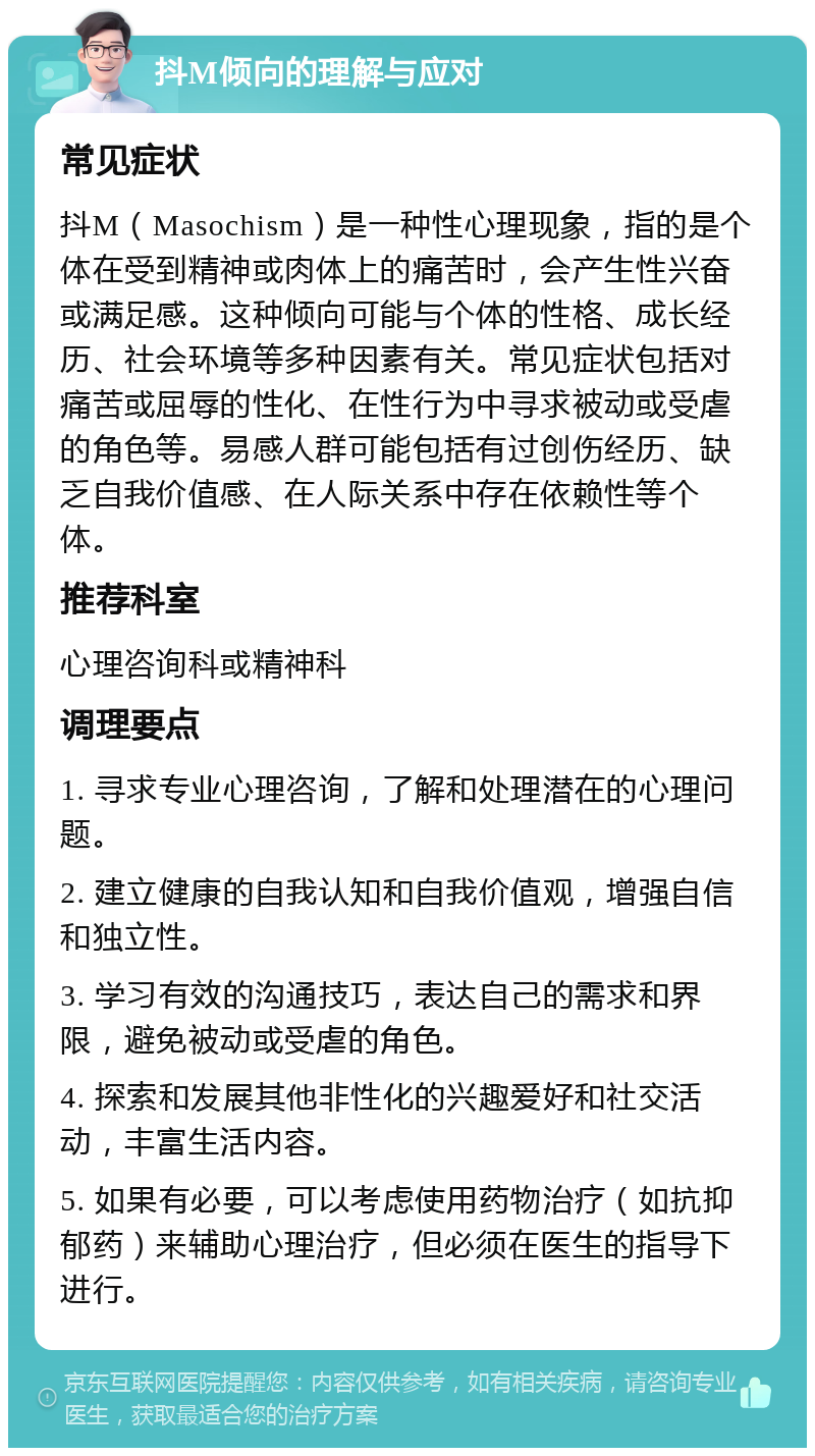 抖M倾向的理解与应对 常见症状 抖M（Masochism）是一种性心理现象，指的是个体在受到精神或肉体上的痛苦时，会产生性兴奋或满足感。这种倾向可能与个体的性格、成长经历、社会环境等多种因素有关。常见症状包括对痛苦或屈辱的性化、在性行为中寻求被动或受虐的角色等。易感人群可能包括有过创伤经历、缺乏自我价值感、在人际关系中存在依赖性等个体。 推荐科室 心理咨询科或精神科 调理要点 1. 寻求专业心理咨询，了解和处理潜在的心理问题。 2. 建立健康的自我认知和自我价值观，增强自信和独立性。 3. 学习有效的沟通技巧，表达自己的需求和界限，避免被动或受虐的角色。 4. 探索和发展其他非性化的兴趣爱好和社交活动，丰富生活内容。 5. 如果有必要，可以考虑使用药物治疗（如抗抑郁药）来辅助心理治疗，但必须在医生的指导下进行。