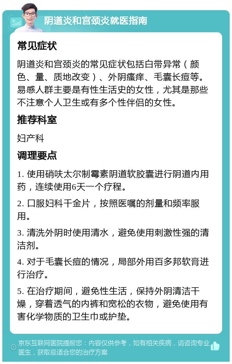 阴道炎和宫颈炎就医指南 常见症状 阴道炎和宫颈炎的常见症状包括白带异常（颜色、量、质地改变）、外阴瘙痒、毛囊长痘等。易感人群主要是有性生活史的女性，尤其是那些不注意个人卫生或有多个性伴侣的女性。 推荐科室 妇产科 调理要点 1. 使用硝呋太尔制霉素阴道软胶囊进行阴道内用药，连续使用6天一个疗程。 2. 口服妇科千金片，按照医嘱的剂量和频率服用。 3. 清洗外阴时使用清水，避免使用刺激性强的清洁剂。 4. 对于毛囊长痘的情况，局部外用百多邦软膏进行治疗。 5. 在治疗期间，避免性生活，保持外阴清洁干燥，穿着透气的内裤和宽松的衣物，避免使用有害化学物质的卫生巾或护垫。