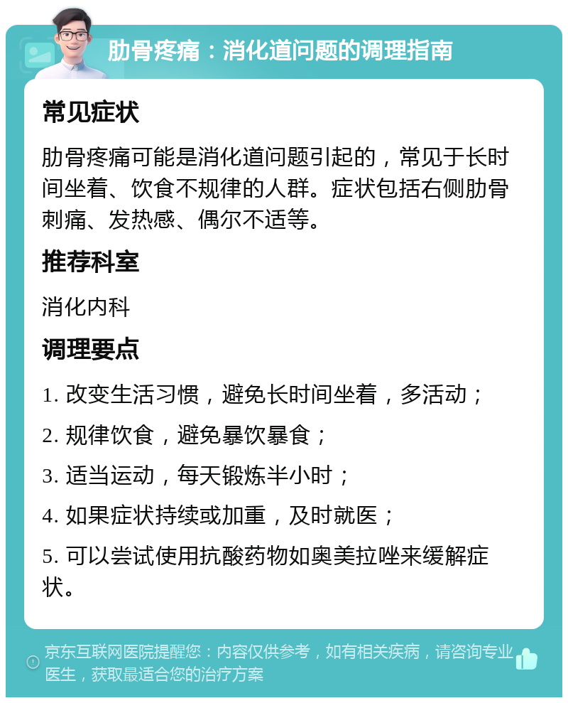 肋骨疼痛：消化道问题的调理指南 常见症状 肋骨疼痛可能是消化道问题引起的，常见于长时间坐着、饮食不规律的人群。症状包括右侧肋骨刺痛、发热感、偶尔不适等。 推荐科室 消化内科 调理要点 1. 改变生活习惯，避免长时间坐着，多活动； 2. 规律饮食，避免暴饮暴食； 3. 适当运动，每天锻炼半小时； 4. 如果症状持续或加重，及时就医； 5. 可以尝试使用抗酸药物如奥美拉唑来缓解症状。