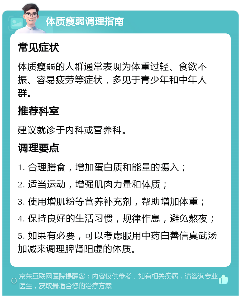 体质瘦弱调理指南 常见症状 体质瘦弱的人群通常表现为体重过轻、食欲不振、容易疲劳等症状，多见于青少年和中年人群。 推荐科室 建议就诊于内科或营养科。 调理要点 1. 合理膳食，增加蛋白质和能量的摄入； 2. 适当运动，增强肌肉力量和体质； 3. 使用增肌粉等营养补充剂，帮助增加体重； 4. 保持良好的生活习惯，规律作息，避免熬夜； 5. 如果有必要，可以考虑服用中药白善信真武汤加减来调理脾肾阳虚的体质。