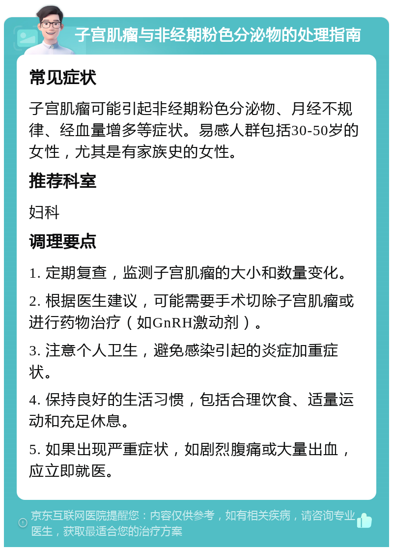 子宫肌瘤与非经期粉色分泌物的处理指南 常见症状 子宫肌瘤可能引起非经期粉色分泌物、月经不规律、经血量增多等症状。易感人群包括30-50岁的女性，尤其是有家族史的女性。 推荐科室 妇科 调理要点 1. 定期复查，监测子宫肌瘤的大小和数量变化。 2. 根据医生建议，可能需要手术切除子宫肌瘤或进行药物治疗（如GnRH激动剂）。 3. 注意个人卫生，避免感染引起的炎症加重症状。 4. 保持良好的生活习惯，包括合理饮食、适量运动和充足休息。 5. 如果出现严重症状，如剧烈腹痛或大量出血，应立即就医。