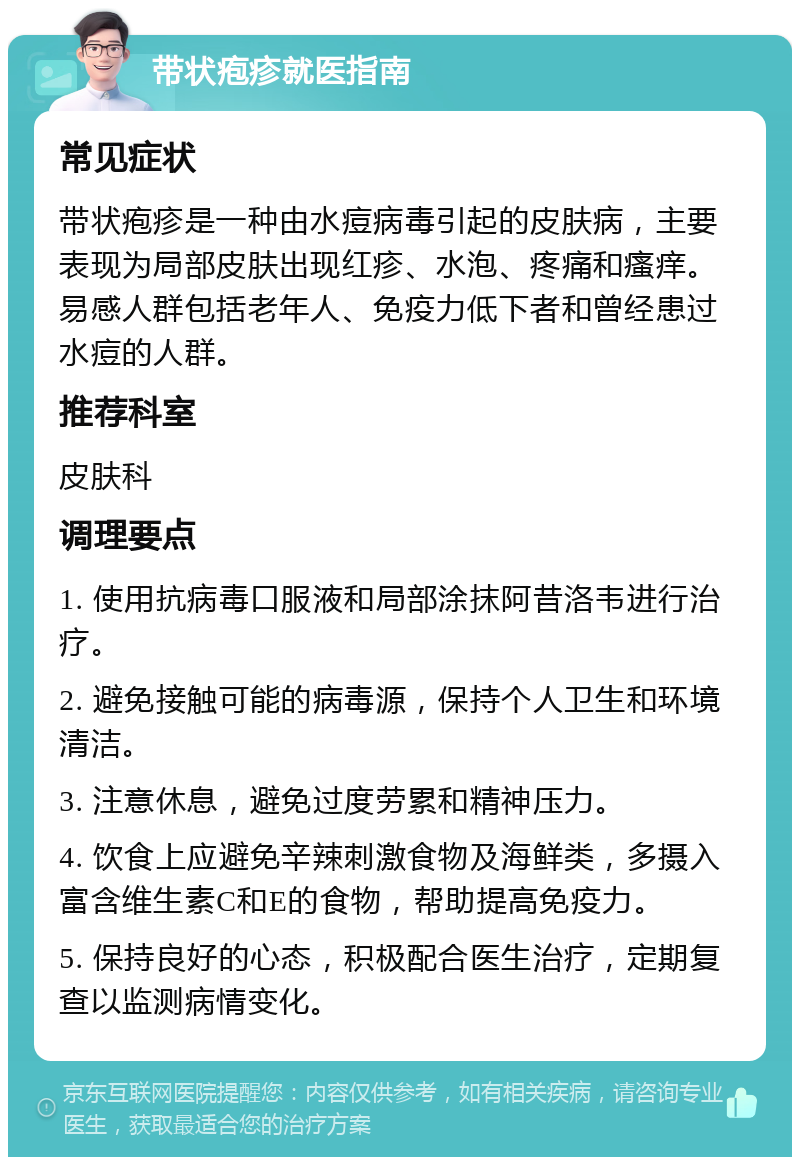 带状疱疹就医指南 常见症状 带状疱疹是一种由水痘病毒引起的皮肤病，主要表现为局部皮肤出现红疹、水泡、疼痛和瘙痒。易感人群包括老年人、免疫力低下者和曾经患过水痘的人群。 推荐科室 皮肤科 调理要点 1. 使用抗病毒口服液和局部涂抹阿昔洛韦进行治疗。 2. 避免接触可能的病毒源，保持个人卫生和环境清洁。 3. 注意休息，避免过度劳累和精神压力。 4. 饮食上应避免辛辣刺激食物及海鲜类，多摄入富含维生素C和E的食物，帮助提高免疫力。 5. 保持良好的心态，积极配合医生治疗，定期复查以监测病情变化。