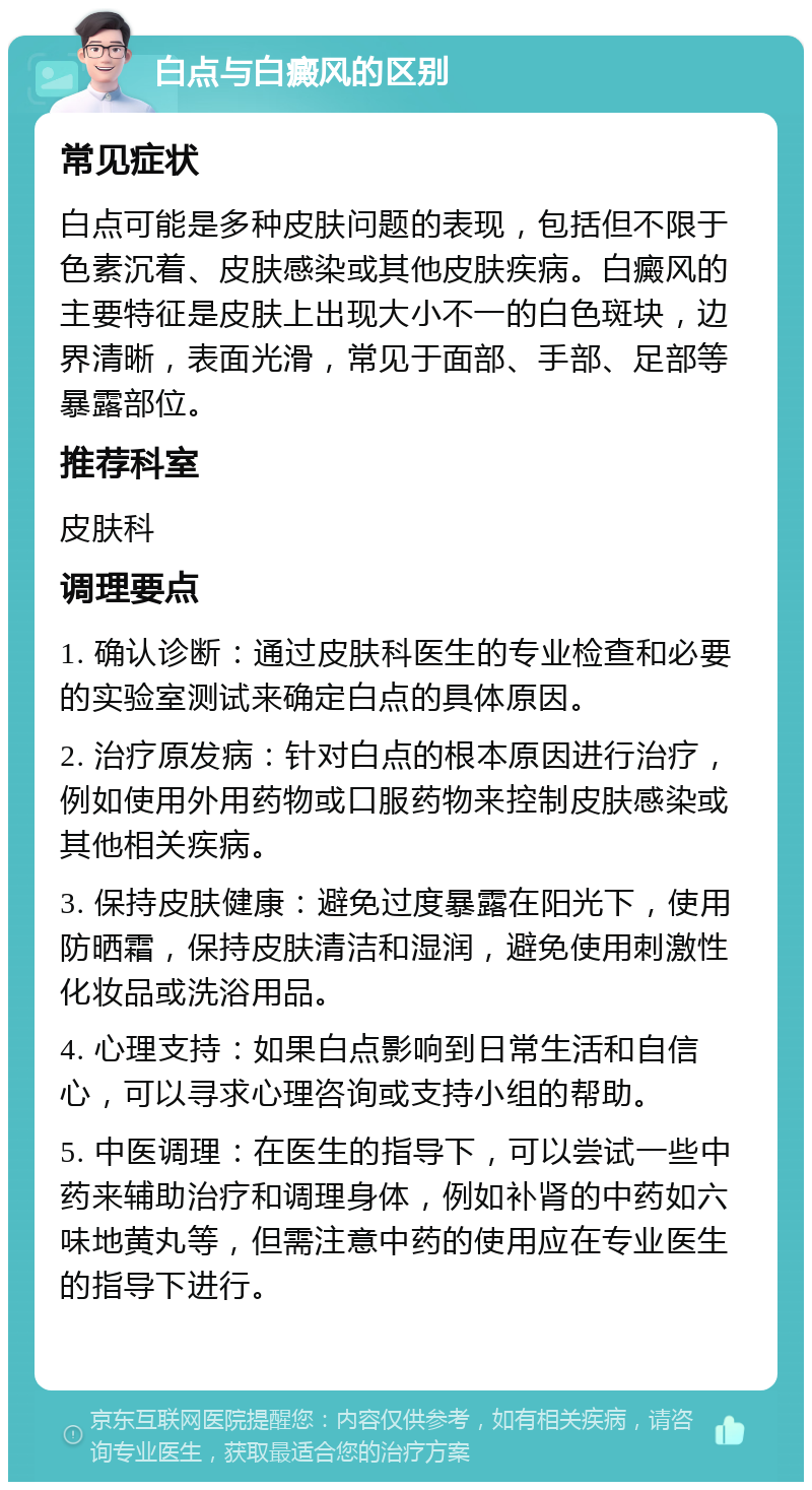 白点与白癜风的区别 常见症状 白点可能是多种皮肤问题的表现，包括但不限于色素沉着、皮肤感染或其他皮肤疾病。白癜风的主要特征是皮肤上出现大小不一的白色斑块，边界清晰，表面光滑，常见于面部、手部、足部等暴露部位。 推荐科室 皮肤科 调理要点 1. 确认诊断：通过皮肤科医生的专业检查和必要的实验室测试来确定白点的具体原因。 2. 治疗原发病：针对白点的根本原因进行治疗，例如使用外用药物或口服药物来控制皮肤感染或其他相关疾病。 3. 保持皮肤健康：避免过度暴露在阳光下，使用防晒霜，保持皮肤清洁和湿润，避免使用刺激性化妆品或洗浴用品。 4. 心理支持：如果白点影响到日常生活和自信心，可以寻求心理咨询或支持小组的帮助。 5. 中医调理：在医生的指导下，可以尝试一些中药来辅助治疗和调理身体，例如补肾的中药如六味地黄丸等，但需注意中药的使用应在专业医生的指导下进行。