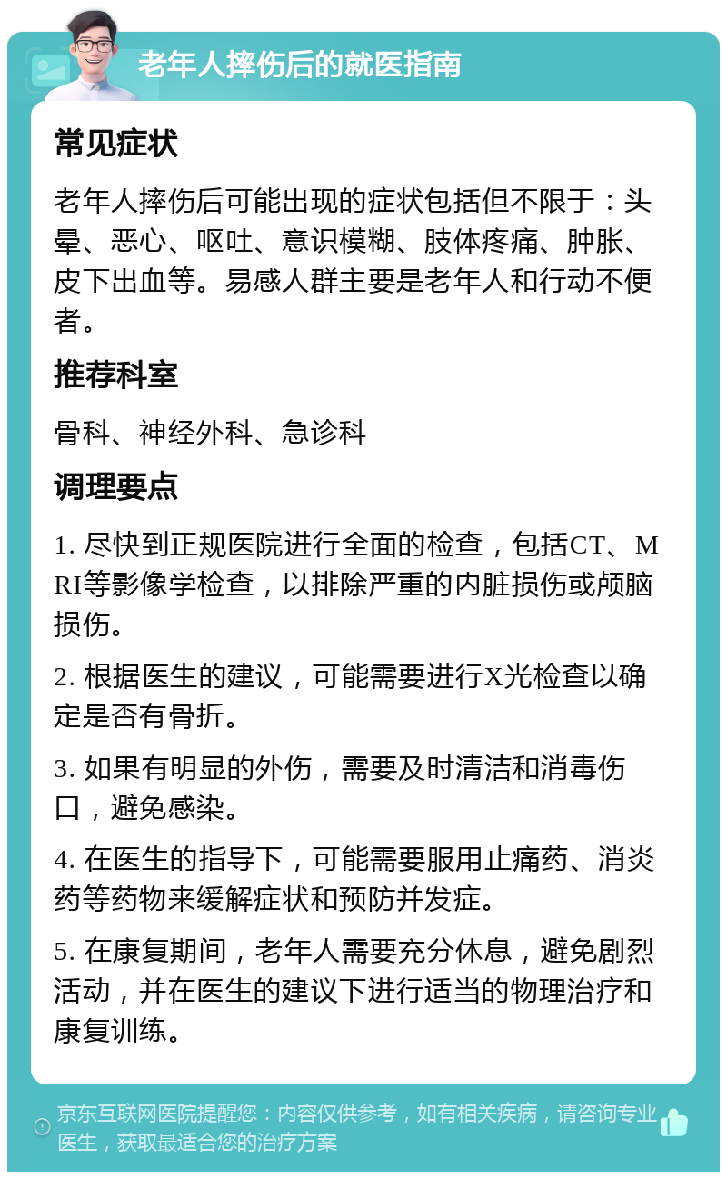 老年人摔伤后的就医指南 常见症状 老年人摔伤后可能出现的症状包括但不限于：头晕、恶心、呕吐、意识模糊、肢体疼痛、肿胀、皮下出血等。易感人群主要是老年人和行动不便者。 推荐科室 骨科、神经外科、急诊科 调理要点 1. 尽快到正规医院进行全面的检查，包括CT、MRI等影像学检查，以排除严重的内脏损伤或颅脑损伤。 2. 根据医生的建议，可能需要进行X光检查以确定是否有骨折。 3. 如果有明显的外伤，需要及时清洁和消毒伤口，避免感染。 4. 在医生的指导下，可能需要服用止痛药、消炎药等药物来缓解症状和预防并发症。 5. 在康复期间，老年人需要充分休息，避免剧烈活动，并在医生的建议下进行适当的物理治疗和康复训练。