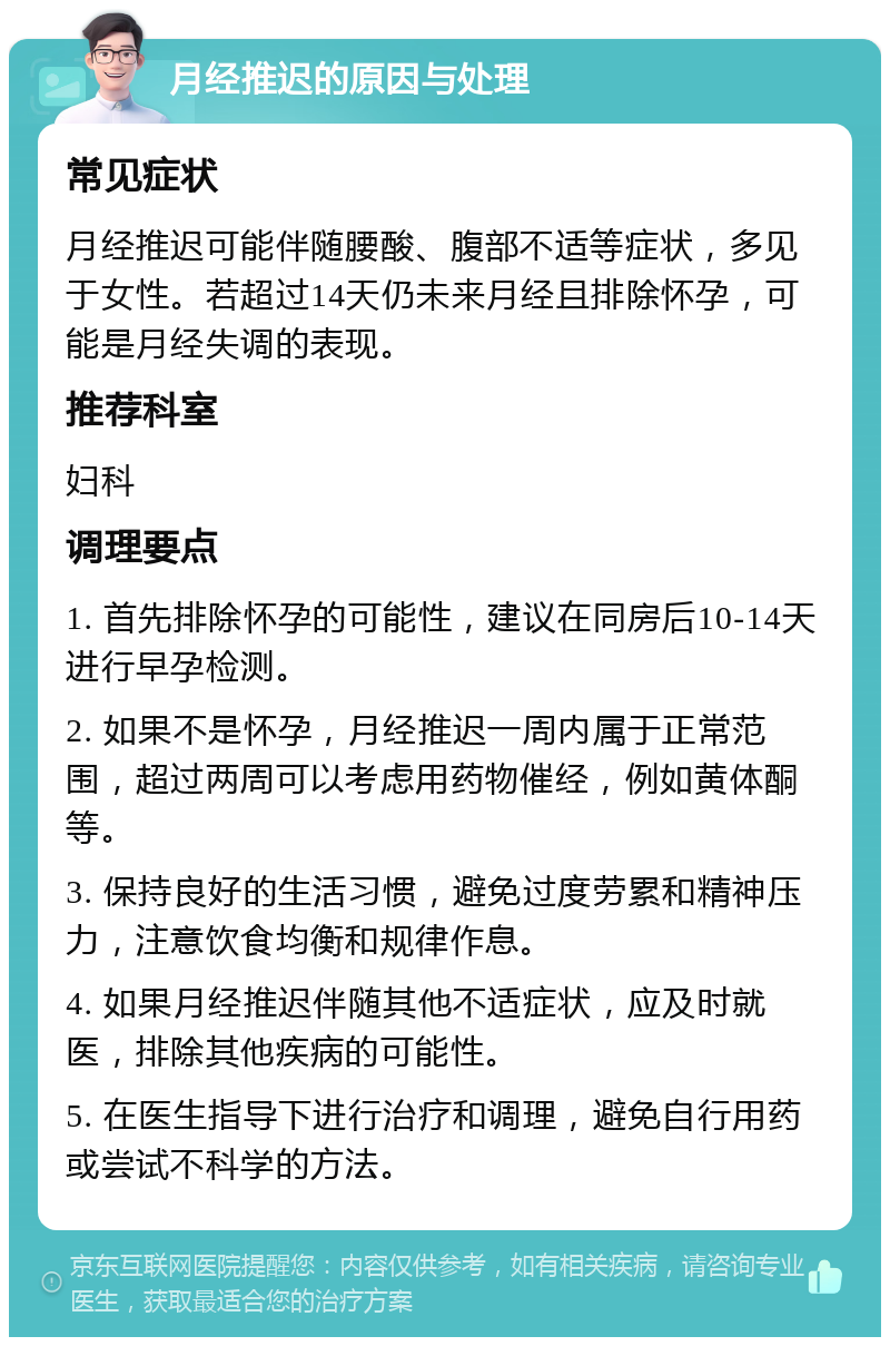 月经推迟的原因与处理 常见症状 月经推迟可能伴随腰酸、腹部不适等症状，多见于女性。若超过14天仍未来月经且排除怀孕，可能是月经失调的表现。 推荐科室 妇科 调理要点 1. 首先排除怀孕的可能性，建议在同房后10-14天进行早孕检测。 2. 如果不是怀孕，月经推迟一周内属于正常范围，超过两周可以考虑用药物催经，例如黄体酮等。 3. 保持良好的生活习惯，避免过度劳累和精神压力，注意饮食均衡和规律作息。 4. 如果月经推迟伴随其他不适症状，应及时就医，排除其他疾病的可能性。 5. 在医生指导下进行治疗和调理，避免自行用药或尝试不科学的方法。