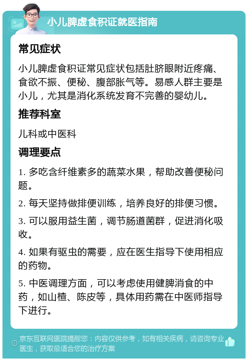 小儿脾虚食积证就医指南 常见症状 小儿脾虚食积证常见症状包括肚脐眼附近疼痛、食欲不振、便秘、腹部胀气等。易感人群主要是小儿，尤其是消化系统发育不完善的婴幼儿。 推荐科室 儿科或中医科 调理要点 1. 多吃含纤维素多的蔬菜水果，帮助改善便秘问题。 2. 每天坚持做排便训练，培养良好的排便习惯。 3. 可以服用益生菌，调节肠道菌群，促进消化吸收。 4. 如果有驱虫的需要，应在医生指导下使用相应的药物。 5. 中医调理方面，可以考虑使用健脾消食的中药，如山楂、陈皮等，具体用药需在中医师指导下进行。