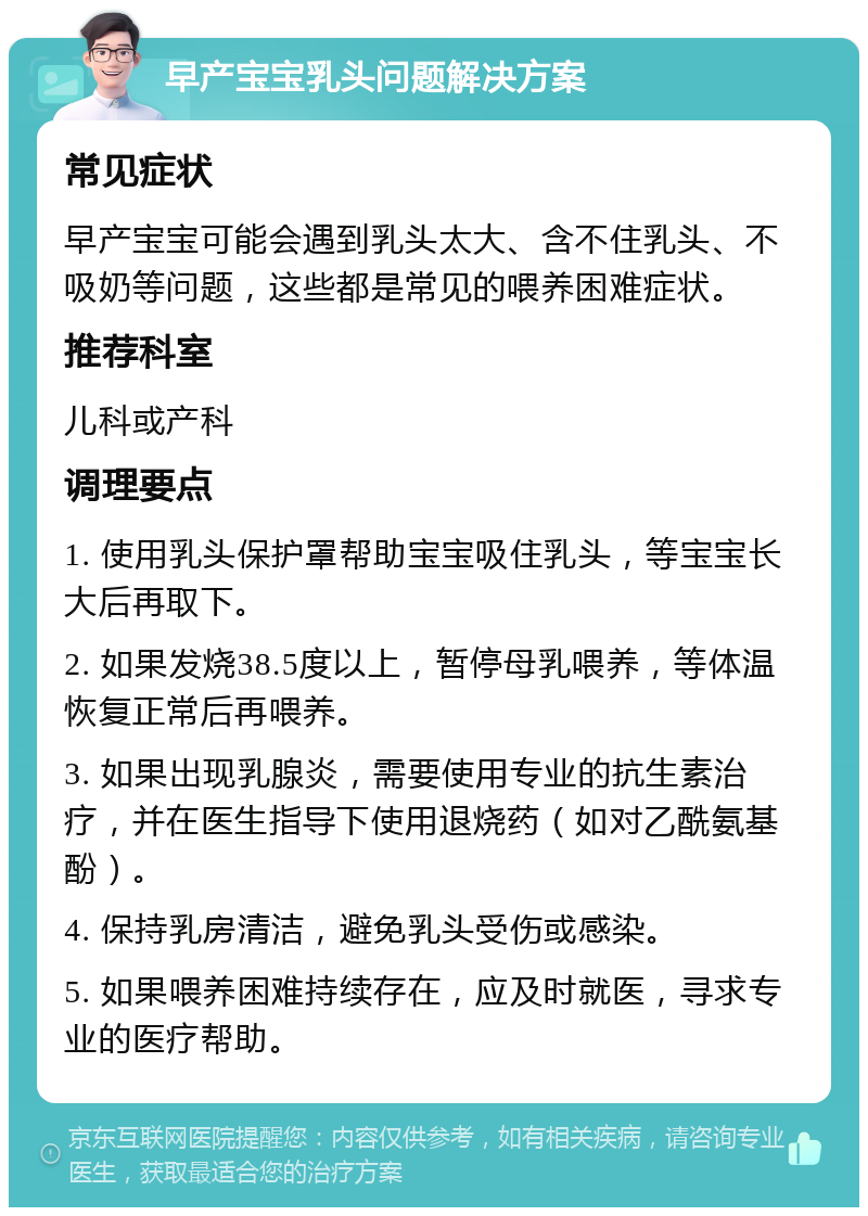 早产宝宝乳头问题解决方案 常见症状 早产宝宝可能会遇到乳头太大、含不住乳头、不吸奶等问题，这些都是常见的喂养困难症状。 推荐科室 儿科或产科 调理要点 1. 使用乳头保护罩帮助宝宝吸住乳头，等宝宝长大后再取下。 2. 如果发烧38.5度以上，暂停母乳喂养，等体温恢复正常后再喂养。 3. 如果出现乳腺炎，需要使用专业的抗生素治疗，并在医生指导下使用退烧药（如对乙酰氨基酚）。 4. 保持乳房清洁，避免乳头受伤或感染。 5. 如果喂养困难持续存在，应及时就医，寻求专业的医疗帮助。