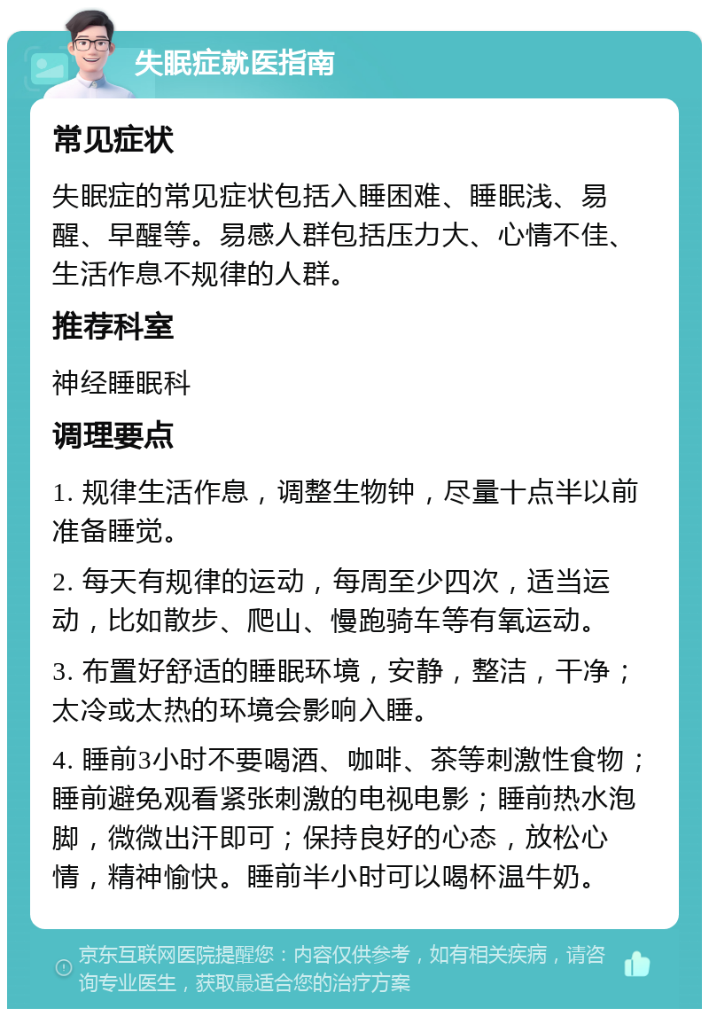 失眠症就医指南 常见症状 失眠症的常见症状包括入睡困难、睡眠浅、易醒、早醒等。易感人群包括压力大、心情不佳、生活作息不规律的人群。 推荐科室 神经睡眠科 调理要点 1. 规律生活作息，调整生物钟，尽量十点半以前准备睡觉。 2. 每天有规律的运动，每周至少四次，适当运动，比如散步、爬山、慢跑骑车等有氧运动。 3. 布置好舒适的睡眠环境，安静，整洁，干净；太冷或太热的环境会影响入睡。 4. 睡前3小时不要喝酒、咖啡、茶等刺激性食物；睡前避免观看紧张刺激的电视电影；睡前热水泡脚，微微出汗即可；保持良好的心态，放松心情，精神愉快。睡前半小时可以喝杯温牛奶。