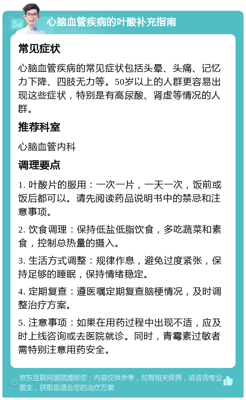 心脑血管疾病的叶酸补充指南 常见症状 心脑血管疾病的常见症状包括头晕、头痛、记忆力下降、四肢无力等。50岁以上的人群更容易出现这些症状，特别是有高尿酸、肾虚等情况的人群。 推荐科室 心脑血管内科 调理要点 1. 叶酸片的服用：一次一片，一天一次，饭前或饭后都可以。请先阅读药品说明书中的禁忌和注意事项。 2. 饮食调理：保持低盐低脂饮食，多吃蔬菜和素食，控制总热量的摄入。 3. 生活方式调整：规律作息，避免过度紧张，保持足够的睡眠，保持情绪稳定。 4. 定期复查：遵医嘱定期复查脑梗情况，及时调整治疗方案。 5. 注意事项：如果在用药过程中出现不适，应及时上线咨询或去医院就诊。同时，青霉素过敏者需特别注意用药安全。