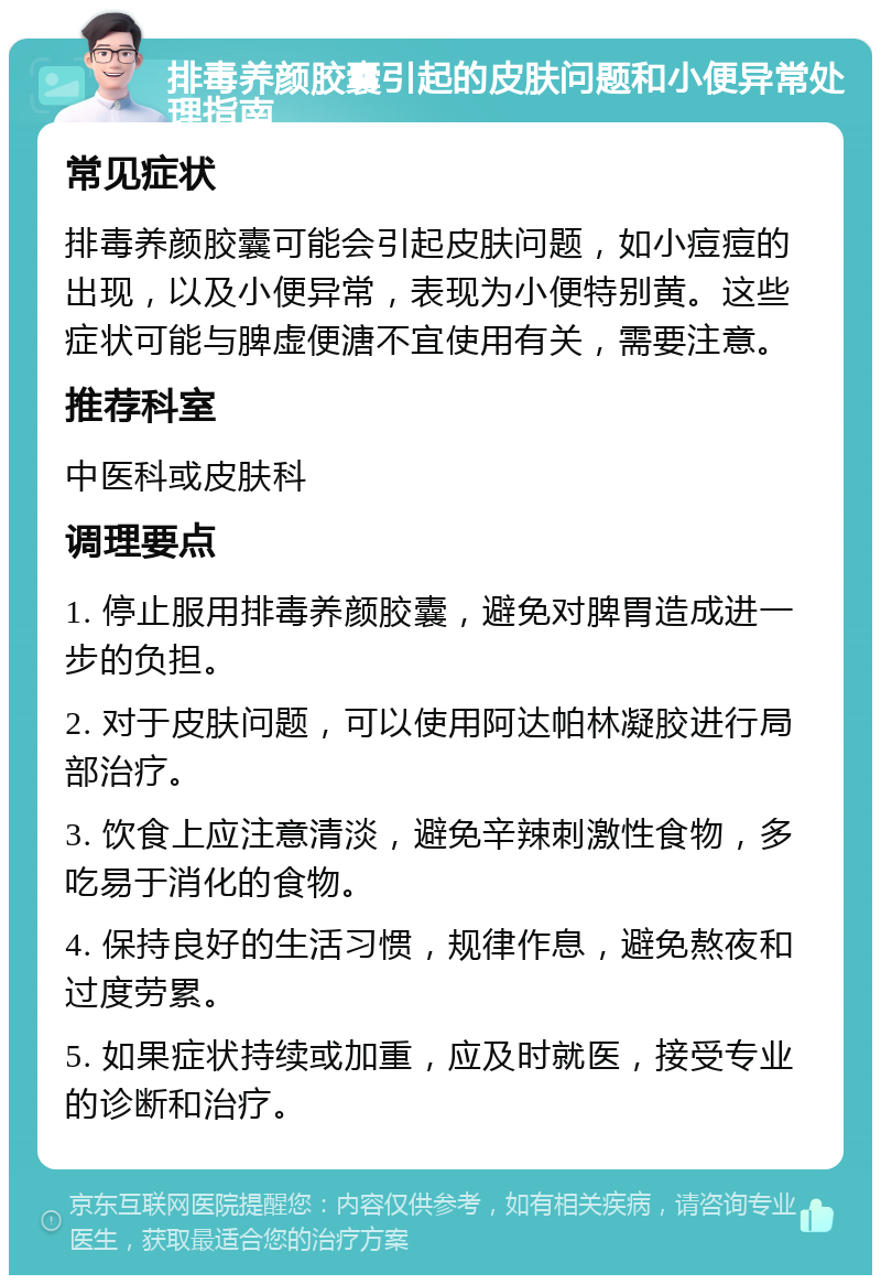 排毒养颜胶囊引起的皮肤问题和小便异常处理指南 常见症状 排毒养颜胶囊可能会引起皮肤问题，如小痘痘的出现，以及小便异常，表现为小便特别黄。这些症状可能与脾虚便溏不宜使用有关，需要注意。 推荐科室 中医科或皮肤科 调理要点 1. 停止服用排毒养颜胶囊，避免对脾胃造成进一步的负担。 2. 对于皮肤问题，可以使用阿达帕林凝胶进行局部治疗。 3. 饮食上应注意清淡，避免辛辣刺激性食物，多吃易于消化的食物。 4. 保持良好的生活习惯，规律作息，避免熬夜和过度劳累。 5. 如果症状持续或加重，应及时就医，接受专业的诊断和治疗。