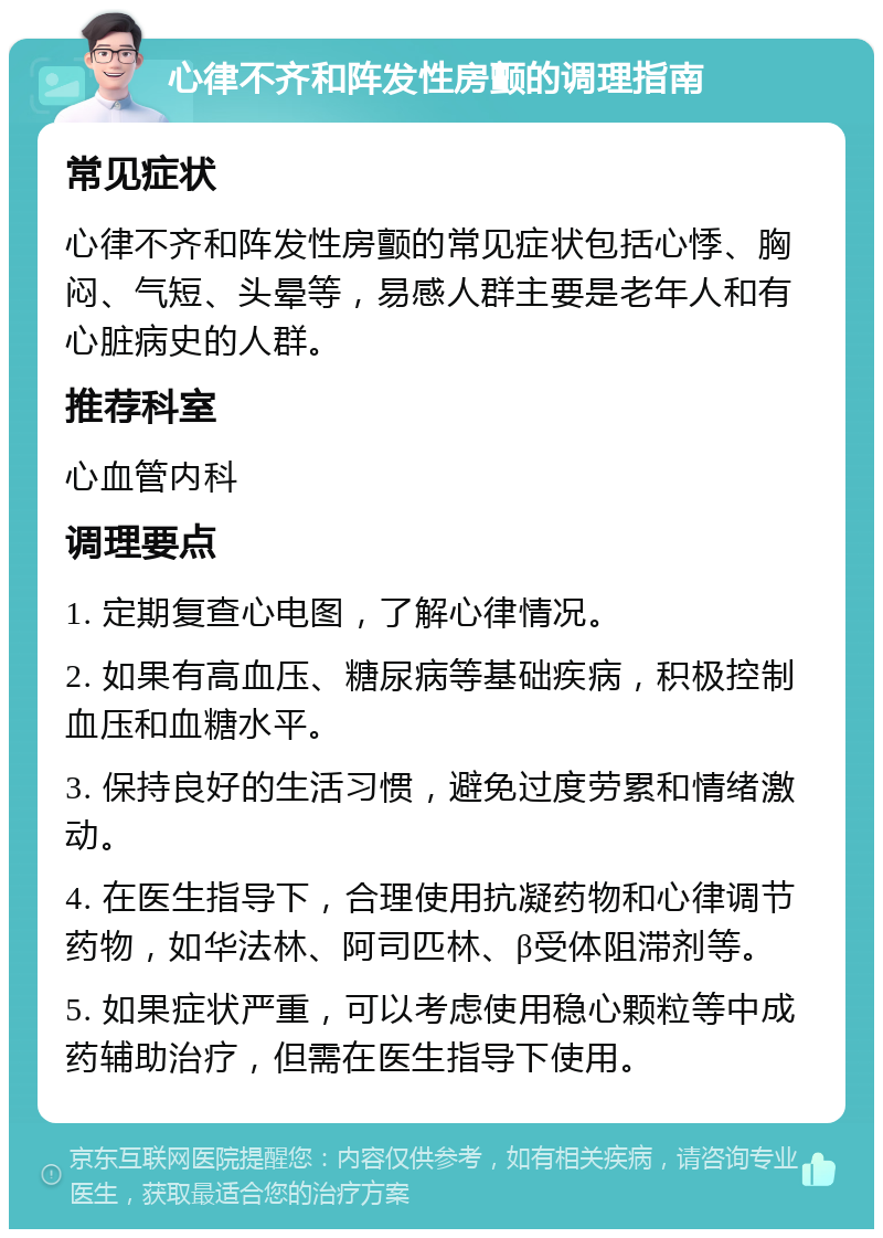 心律不齐和阵发性房颤的调理指南 常见症状 心律不齐和阵发性房颤的常见症状包括心悸、胸闷、气短、头晕等，易感人群主要是老年人和有心脏病史的人群。 推荐科室 心血管内科 调理要点 1. 定期复查心电图，了解心律情况。 2. 如果有高血压、糖尿病等基础疾病，积极控制血压和血糖水平。 3. 保持良好的生活习惯，避免过度劳累和情绪激动。 4. 在医生指导下，合理使用抗凝药物和心律调节药物，如华法林、阿司匹林、β受体阻滞剂等。 5. 如果症状严重，可以考虑使用稳心颗粒等中成药辅助治疗，但需在医生指导下使用。