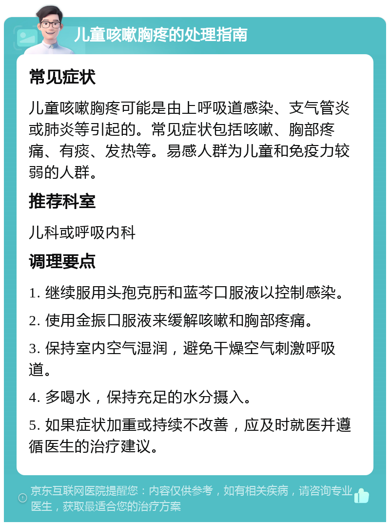 儿童咳嗽胸疼的处理指南 常见症状 儿童咳嗽胸疼可能是由上呼吸道感染、支气管炎或肺炎等引起的。常见症状包括咳嗽、胸部疼痛、有痰、发热等。易感人群为儿童和免疫力较弱的人群。 推荐科室 儿科或呼吸内科 调理要点 1. 继续服用头孢克肟和蓝芩口服液以控制感染。 2. 使用金振口服液来缓解咳嗽和胸部疼痛。 3. 保持室内空气湿润，避免干燥空气刺激呼吸道。 4. 多喝水，保持充足的水分摄入。 5. 如果症状加重或持续不改善，应及时就医并遵循医生的治疗建议。