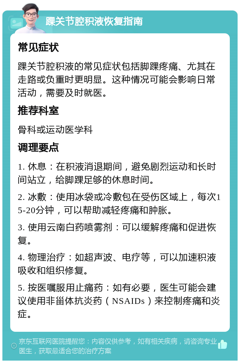 踝关节腔积液恢复指南 常见症状 踝关节腔积液的常见症状包括脚踝疼痛、尤其在走路或负重时更明显。这种情况可能会影响日常活动，需要及时就医。 推荐科室 骨科或运动医学科 调理要点 1. 休息：在积液消退期间，避免剧烈运动和长时间站立，给脚踝足够的休息时间。 2. 冰敷：使用冰袋或冷敷包在受伤区域上，每次15-20分钟，可以帮助减轻疼痛和肿胀。 3. 使用云南白药喷雾剂：可以缓解疼痛和促进恢复。 4. 物理治疗：如超声波、电疗等，可以加速积液吸收和组织修复。 5. 按医嘱服用止痛药：如有必要，医生可能会建议使用非甾体抗炎药（NSAIDs）来控制疼痛和炎症。