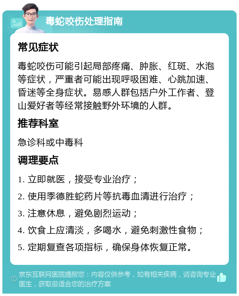 毒蛇咬伤处理指南 常见症状 毒蛇咬伤可能引起局部疼痛、肿胀、红斑、水泡等症状，严重者可能出现呼吸困难、心跳加速、昏迷等全身症状。易感人群包括户外工作者、登山爱好者等经常接触野外环境的人群。 推荐科室 急诊科或中毒科 调理要点 1. 立即就医，接受专业治疗； 2. 使用季德胜蛇药片等抗毒血清进行治疗； 3. 注意休息，避免剧烈运动； 4. 饮食上应清淡，多喝水，避免刺激性食物； 5. 定期复查各项指标，确保身体恢复正常。