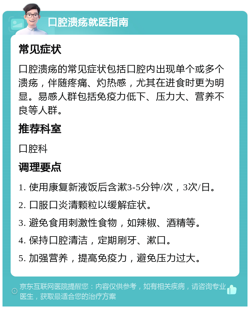 口腔溃疡就医指南 常见症状 口腔溃疡的常见症状包括口腔内出现单个或多个溃疡，伴随疼痛、灼热感，尤其在进食时更为明显。易感人群包括免疫力低下、压力大、营养不良等人群。 推荐科室 口腔科 调理要点 1. 使用康复新液饭后含漱3-5分钟/次，3次/日。 2. 口服口炎清颗粒以缓解症状。 3. 避免食用刺激性食物，如辣椒、酒精等。 4. 保持口腔清洁，定期刷牙、漱口。 5. 加强营养，提高免疫力，避免压力过大。