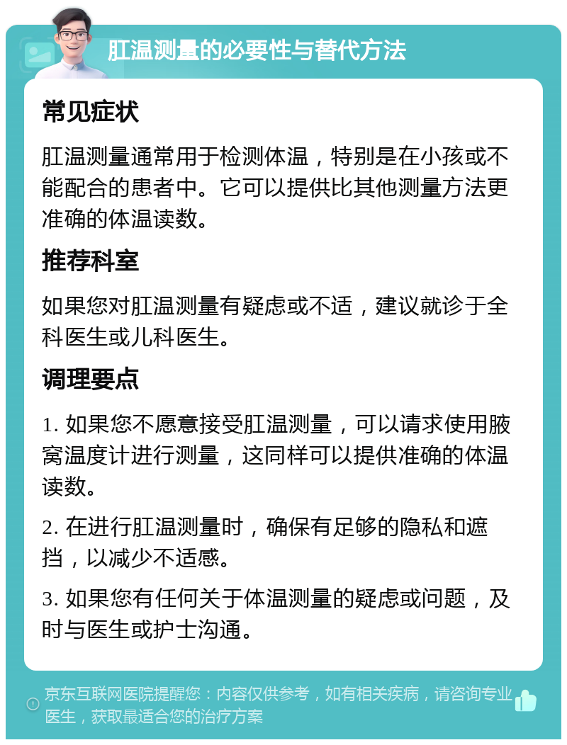 肛温测量的必要性与替代方法 常见症状 肛温测量通常用于检测体温，特别是在小孩或不能配合的患者中。它可以提供比其他测量方法更准确的体温读数。 推荐科室 如果您对肛温测量有疑虑或不适，建议就诊于全科医生或儿科医生。 调理要点 1. 如果您不愿意接受肛温测量，可以请求使用腋窝温度计进行测量，这同样可以提供准确的体温读数。 2. 在进行肛温测量时，确保有足够的隐私和遮挡，以减少不适感。 3. 如果您有任何关于体温测量的疑虑或问题，及时与医生或护士沟通。