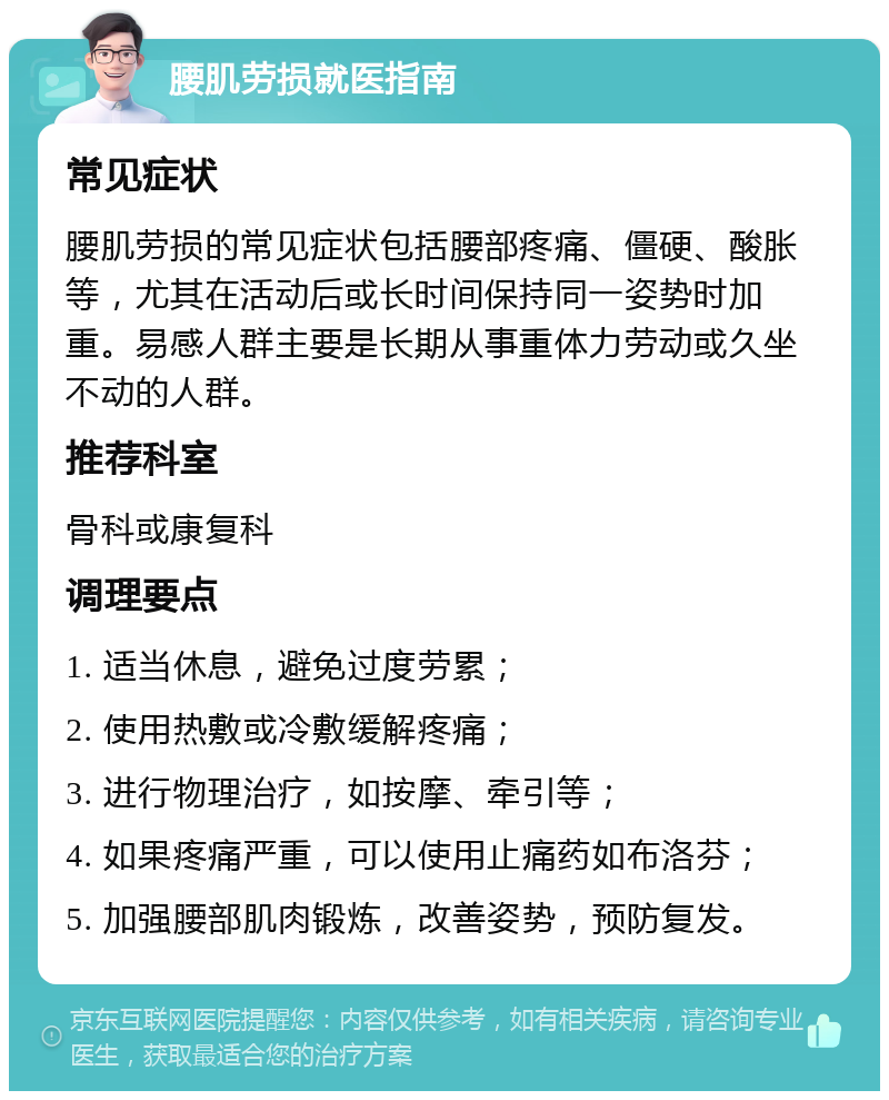 腰肌劳损就医指南 常见症状 腰肌劳损的常见症状包括腰部疼痛、僵硬、酸胀等，尤其在活动后或长时间保持同一姿势时加重。易感人群主要是长期从事重体力劳动或久坐不动的人群。 推荐科室 骨科或康复科 调理要点 1. 适当休息，避免过度劳累； 2. 使用热敷或冷敷缓解疼痛； 3. 进行物理治疗，如按摩、牵引等； 4. 如果疼痛严重，可以使用止痛药如布洛芬； 5. 加强腰部肌肉锻炼，改善姿势，预防复发。