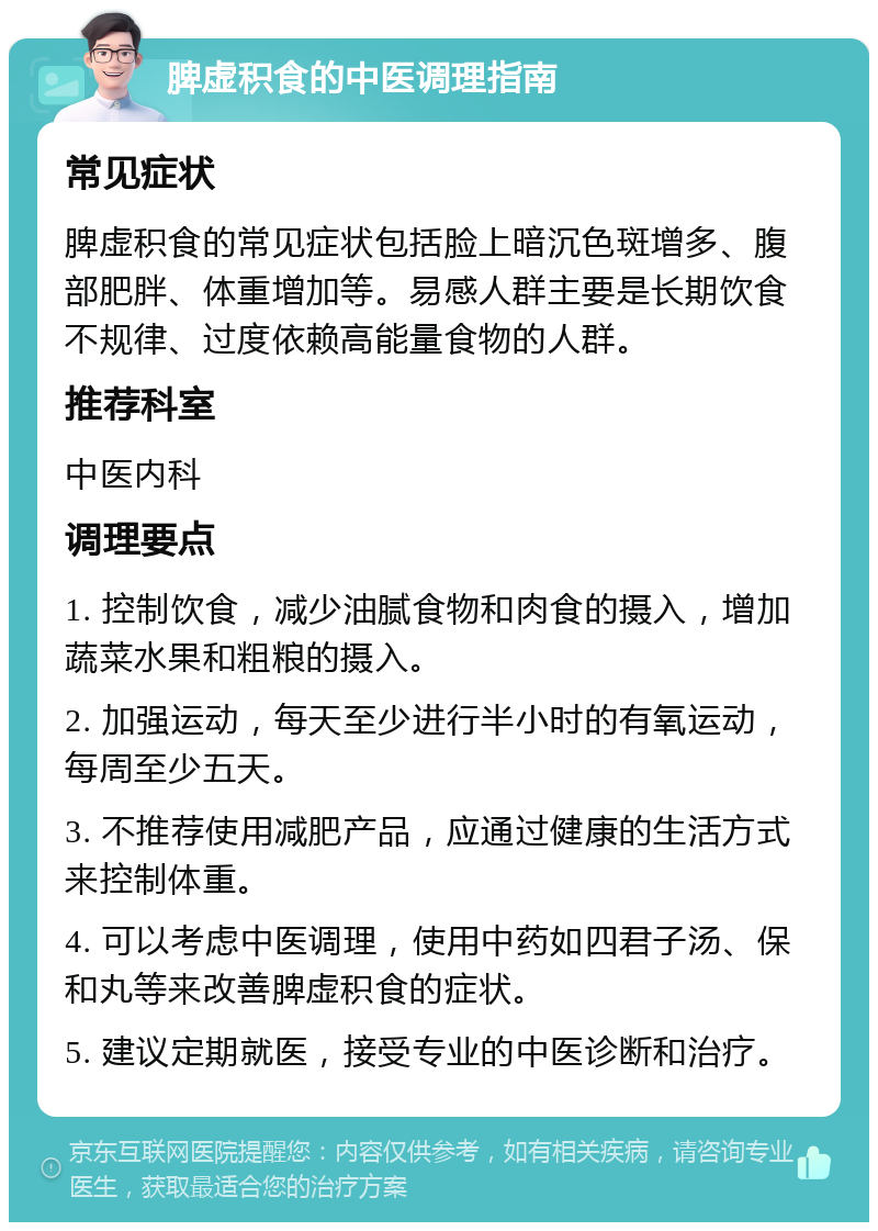 脾虚积食的中医调理指南 常见症状 脾虚积食的常见症状包括脸上暗沉色斑增多、腹部肥胖、体重增加等。易感人群主要是长期饮食不规律、过度依赖高能量食物的人群。 推荐科室 中医内科 调理要点 1. 控制饮食，减少油腻食物和肉食的摄入，增加蔬菜水果和粗粮的摄入。 2. 加强运动，每天至少进行半小时的有氧运动，每周至少五天。 3. 不推荐使用减肥产品，应通过健康的生活方式来控制体重。 4. 可以考虑中医调理，使用中药如四君子汤、保和丸等来改善脾虚积食的症状。 5. 建议定期就医，接受专业的中医诊断和治疗。