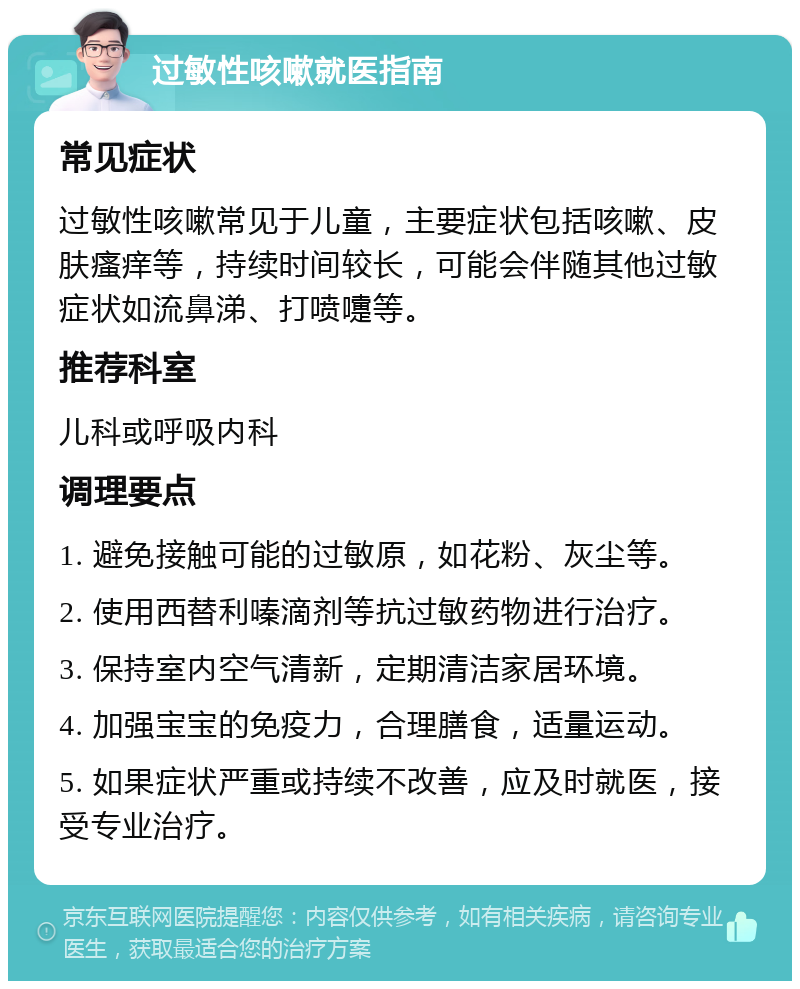 过敏性咳嗽就医指南 常见症状 过敏性咳嗽常见于儿童，主要症状包括咳嗽、皮肤瘙痒等，持续时间较长，可能会伴随其他过敏症状如流鼻涕、打喷嚏等。 推荐科室 儿科或呼吸内科 调理要点 1. 避免接触可能的过敏原，如花粉、灰尘等。 2. 使用西替利嗪滴剂等抗过敏药物进行治疗。 3. 保持室内空气清新，定期清洁家居环境。 4. 加强宝宝的免疫力，合理膳食，适量运动。 5. 如果症状严重或持续不改善，应及时就医，接受专业治疗。